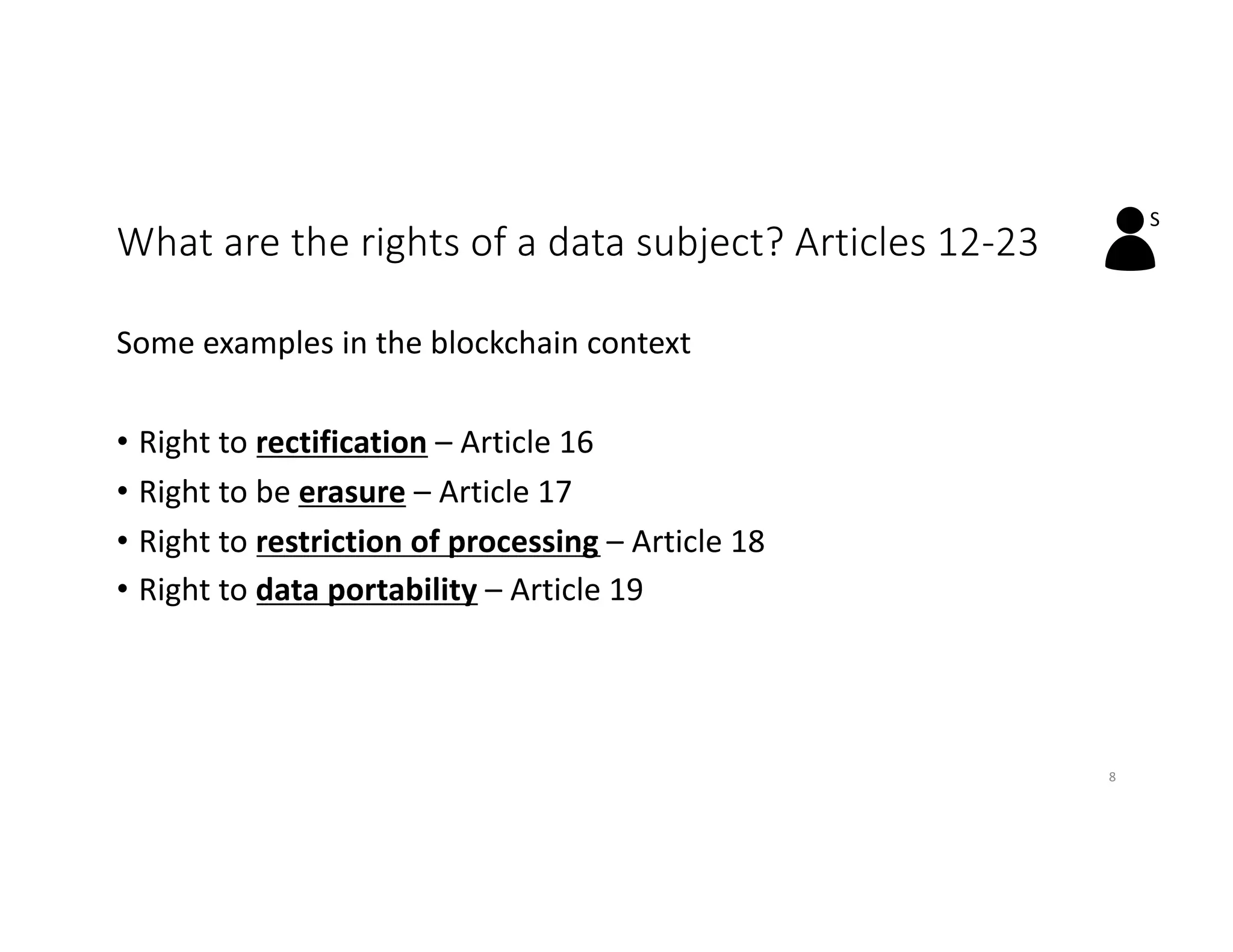 What are the rights of a data subject? Articles 12-23
Some examples in the blockchain context
• Right to rectification – Article 16
• Right to be erasure – Article 17
• Right to restriction of processing – Article 18
• Right to data portability – Article 19
S
8
 