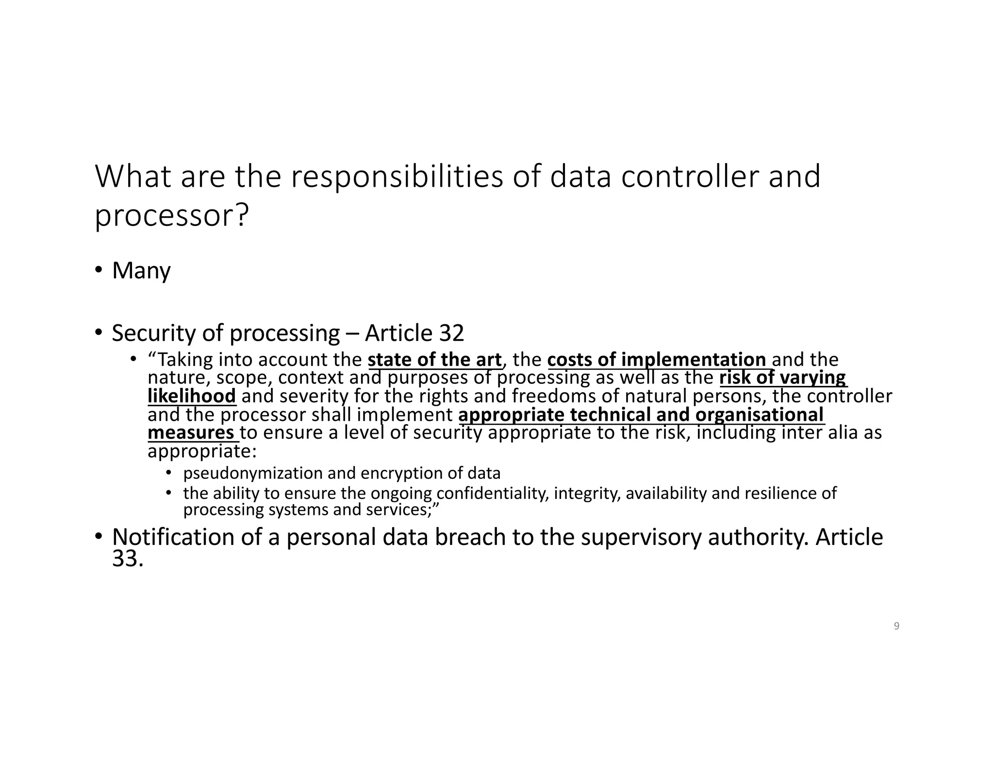 What are the responsibilities of data controller and
processor?
• Many
• Security of processing – Article 32
• “Taking into account the state of the art, the costs of implementation and the
nature, scope, context and purposes of processing as well as the risk of varying
likelihood and severity for the rights and freedoms of natural persons, the controller
and the processor shall implement appropriate technical and organisational
measures to ensure a level of security appropriate to the risk, including inter alia as
appropriate:
• pseudonymization and encryption of data
• the ability to ensure the ongoing confidentiality, integrity, availability and resilience of
processing systems and services;”
• Notification of a personal data breach to the supervisory authority. Article
33.
9
 
