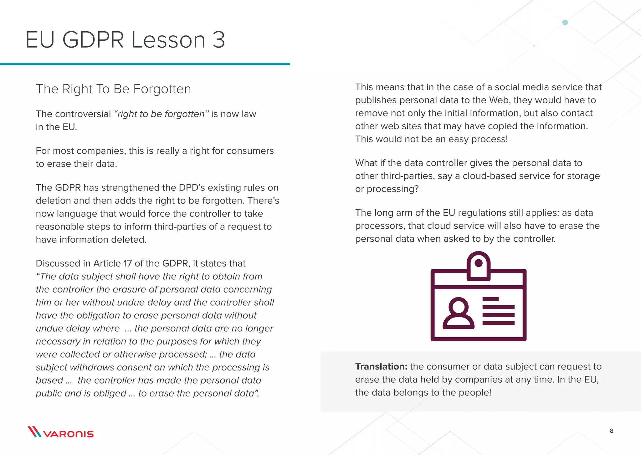 8
This means that in the case of a social media service that
publishes personal data to the Web, they would have to
remove not only the initial information, but also contact
other web sites that may have copied the information.
This would not be an easy process!
What if the data controller gives the personal data to
other third-parties, say a cloud-based service for storage
or processing?
The long arm of the EU regulations still applies: as data
processors, that cloud service will also have to erase the
personal data when asked to by the controller.
Translation: the consumer or data subject can request to
erase the data held by companies at any time. In the EU,
the data belongs to the people!
The Right To Be Forgotten
The controversial “right to be forgotten” is now law
in the EU.
For most companies, this is really a right for consumers
to erase their data.
The GDPR has strengthened the DPD’s existing rules on
deletion and then adds the right to be forgotten. There’s
now language that would force the controller to take
reasonable steps to inform third-parties of a request to
have information deleted.
Discussed in Article 17 of the GDPR, it states that
“The data subject shall have the right to obtain from
the controller the erasure of personal data concerning
him or her without undue delay and the controller shall
have the obligation to erase personal data without
undue delay where ... the personal data are no longer
necessary in relation to the purposes for which they
were collected or otherwise processed; ... the data
subject withdraws consent on which the processing is
based ... the controller has made the personal data
public and is obliged ... to erase the personal data”.
EU GDPR Lesson 3
 
