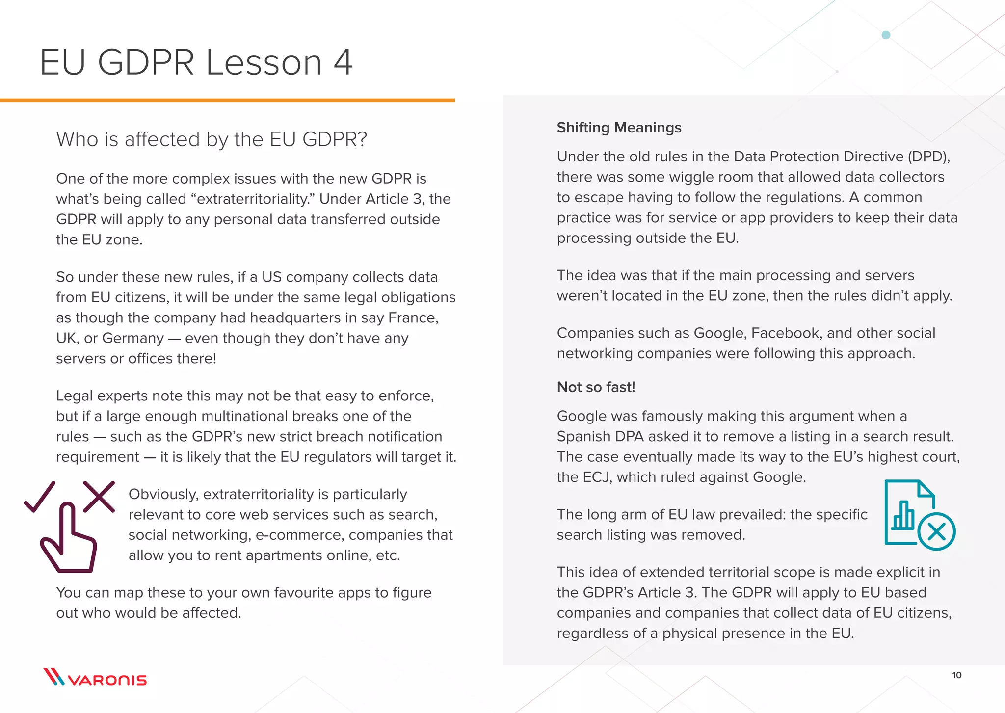 10
Shifting Meanings
Under the old rules in the Data Protection Directive (DPD),
there was some wiggle room that allowed data collectors
to escape having to follow the regulations. A common
practice was for service or app providers to keep their data
processing outside the EU.
The idea was that if the main processing and servers
weren’t located in the EU zone, then the rules didn’t apply.
Companies such as Google, Facebook, and other social
networking companies were following this approach.
Not so fast!
Google was famously making this argument when a
Spanish DPA asked it to remove a listing in a search result.
The case eventually made its way to the EU’s highest court,
the ECJ, which ruled against Google.
The long arm of EU law prevailed: the specific
search listing was removed.
This idea of extended territorial scope is made explicit in
the GDPR’s Article 3. The GDPR will apply to EU based
companies and companies that collect data of EU citizens,
regardless of a physical presence in the EU.
Who is affected by the EU GDPR?
One of the more complex issues with the new GDPR is
what’s being called “extraterritoriality.” Under Article 3, the
GDPR will apply to any personal data transferred outside
the EU zone.
So under these new rules, if a US company collects data
from EU citizens, it will be under the same legal obligations
as though the company had headquarters in say France,
UK, or Germany — even though they don’t have any
servers or offices there!
Legal experts note this may not be that easy to enforce,
but if a large enough multinational breaks one of the
rules — such as the GDPR’s new strict breach notification
requirement — it is likely that the EU regulators will target it.
Obviously, extraterritoriality is particularly
relevant to core web services such as search,
social networking, e-commerce, companies that
allow you to rent apartments online, etc.
You can map these to your own favourite apps to figure
out who would be affected.
EU GDPR Lesson 4
 