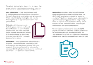 16
So what should you focus on to meet the
EU General Data Protection Regulation?
Data classification – Know where personal data
is stored on your system, especially in unstructured
formats in documents, presentations, and spreadsheets.
This is critical for both protecting the data and also
following through on requests to correct and erase
personal data.
Metadata – With its requirements
for limiting data retention, you’ll need
basic information on when the data
was collected, why it was collected,
and its purpose. Personal data residing
in IT systems should be periodically
reviewed to see whether it needs to
be saved for the future.
Governance – GDPR highlights the need to get back
to basics. For enterprise data, this should include
understanding who is accessing personal data in the
corporate file system, who should be authorized to
access, and limiting file permission based on employees’
actual roles – i.e., role-based access controls.
Monitoring – The breach notification requirement
places a new burden on data controllers. Under the
GDPR, the IT security mantra should be “always be
monitoring”. You’ll need to spot unusual access patterns
against files containing personal data, and promptly
report an exposure to the local data authority. Failure
to do so can lead to enormous fines, particularly for
multinationals with large global revenues.
Varonis helps organisations of all sizes with GDPR
projects. Our software automates what would otherwise
be an extremely arduous and time-consuming task.
Take advantage of our free GDPR readiness assessment
today to avoid any non-compliance issues down the road.
 