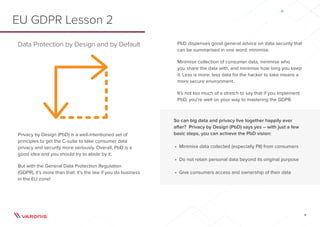 6
Data Protection by Design and by Default
Privacy by Design (PbD) is a well-intentioned set of
principles to get the C-suite to take consumer data
privacy and security more seriously. Overall, PbD is a
good idea and you should try to abide by it.
But with the General Data Protection Regulation
(GDPR), it’s more than that: it’s the law if you do business
in the EU zone!
EU GDPR Lesson 2
PbD dispenses good general advice on data security that
can be summarised in one word: minimise.
Minimise collection of consumer data, minimise who
you share the data with, and minimise how long you keep
it. Less is more: less data for the hacker to take means a
more secure environment.
It’s not too much of a stretch to say that if you implement
PbD, you’re well on your way to mastering the GDPR.
So can big data and privacy live together happily ever
after? Privacy by Design (PbD) says yes – with just a few
basic steps, you can achieve the PbD vision:
•	 Minimise data collected (especially PII) from consumers
•	 Do not retain personal data beyond its original purpose
•	 Give consumers access and ownership of their data
 