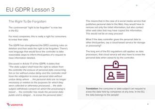 8
This means that in the case of a social media service that
publishes personal data to the Web, they would have to
remove not only the initial information, but also contact
other web sites that may have copied the information.
This would not be an easy process!
What if the data controller gives the personal data to
other third-parties, say a cloud-based service for storage
or processing?
The long arm of the EU regulations still applies: as data
processors, that cloud service will also have to erase the
personal data when asked to by the controller.
Translation: the consumer or data subject can request to
erase the data held by companies at any time. In the EU,
the data belongs to the people!
The Right To Be Forgotten
The controversial “right to be forgotten” is now law
in the EU.
For most companies, this is really a right for consumers
to erase their data.
The GDPR has strengthened the DPD’s existing rules on
deletion and then adds the right to be forgotten. There’s
now language that would force the controller to take
reasonable steps to inform third-parties of a request to
have information deleted.
Discussed in Article 17 of the GDPR, it states that
“The data subject shall have the right to obtain from
the controller the erasure of personal data concerning
him or her without undue delay and the controller shall
have the obligation to erase personal data without
undue delay where ... the personal data are no longer
necessary in relation to the purposes for which they
were collected or otherwise processed; ... the data
subject withdraws consent on which the processing is
based ... the controller has made the personal data
public and is obliged ... to erase the personal data”.
EU GDPR Lesson 3
 