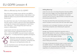 10
Shifting Meanings
Under the old rules in the Data Protection Directive (DPD),
there was some wiggle room that allowed data collectors
to escape having to follow the regulations. A common
practice was for service or app providers to keep their data
processing outside the EU.
The idea was that if the main processing and servers
weren’t located in the EU zone, then the rules didn’t apply.
Companies such as Google, Facebook, and other social
networking companies were following this approach.
Not so fast!
Google was famously making this argument when a
Spanish DPA asked it to remove a listing in a search result.
The case eventually made its way to the EU’s highest court,
the ECJ, which ruled against Google.
The long arm of EU law prevailed: the specific
search listing was removed.
This idea of extended territorial scope is made explicit in
the GDPR’s Article 3. The GDPR will apply to EU based
companies and companies that collect data of EU citizens,
regardless of a physical presence in the EU.
Who is affected by the EU GDPR?
One of the more complex issues with the new GDPR is
what’s being called “extraterritoriality.” Under Article 3, the
GDPR will apply to any personal data transferred outside
the EU zone.
So under these new rules, if a US company collects data
from EU citizens, it will be under the same legal obligations
as though the company had headquarters in say France,
UK, or Germany — even though they don’t have any
servers or offices there!
Legal experts note this may not be that easy to enforce,
but if a large enough multinational breaks one of the
rules — such as the GDPR’s new strict breach notification
requirement — it is likely that the EU regulators will target it.
Obviously, extraterritoriality is particularly
relevant to core web services such as search,
social networking, e-commerce, companies that
allow you to rent apartments online, etc.
You can map these to your own favourite apps to figure
out who would be affected.
EU GDPR Lesson 4
 