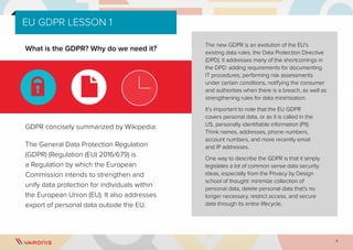 5
EU GDPR LESSON 1
What is the GDPR? Why do we need it?
GDPR concisely summarized by Wikipedia:
The General Data Protection Regulation
(GDPR) (Regulation (EU) 2016/679) is
a Regulation by which the European
Commission intends to strengthen and
unify data protection for individuals within
the European Union (EU). It also addresses
export of personal data outside the EU.
The new GDPR is an evolution of the EU’s
existing data rules, the Data Protection Directive
(DPD). It addresses many of the shortcomings in
the DPD: adding requirements for documenting
IT procedures, performing risk assessments
under certain conditions, notifying the consumer
and authorities when there is a breach, as well as
strengthening rules for data minimization.
It’s important to note that the EU GDPR
covers personal data, or as it is called in the
US, personally identifiable information (PII).
Think names, addresses, phone numbers,
account numbers, and more recently email
and IP addresses.
One way to describe the GDPR is that it simply
legislates a lot of common sense data security
ideas, especially from the Privacy by Design
school of thought: minimize collection of
personal data, delete personal data that’s no
longer necessary, restrict access, and secure
data through its entire lifecycle.
 