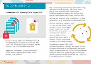 9
Data Protection by Design and by Default
Privacy by Design (PbD) is a well-intentioned set of
principles to get the C-suite to take consumer data
privacy and security more seriously. Overall, PbD is a
good idea and you should try to abide by it.
But with the General Data Protection Regulation
(GDPR), it’s more than that: it’s the law if you do
business in the EU zone!
PbD has sensible guidelines and practices concerning
consumer access to their data, and making privacy
policies open and transparent. These are not
controversial ideas, except if you are, ahem, a large
Internet company that collects lots of consumer data.
And PbD also dispenses good general advice on data
security that can be summarized in one word: minimize.
Minimize collection of consumer data,
minimize who you share the data
with, and minimize how long you
keep it. Less is more: less data
for the hacker to take, means a
more secure environment.
The new GDPR has direct,
practical implications. Just as an
example, consider the impact it
will have on web-based marketing.
Businesses are always trying to get
information about their customers and looking to bring
in new leads using the full digital arsenal — web, email,
mobile. And when given half a chance, marketers always
want more data —age, income, postal code, last book
read, favourite ice cream, favourite food, etc. — even for
the simplest consumer interaction.
EU GDPR LESSON 2
 