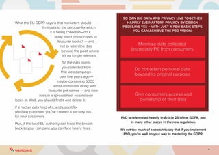 11
What the EU GDPR says is that marketers should
limit data to the purpose for which
it is being collected—do I
really need postal codes or
favourite books? — and
not to retain the data
beyond the point where
it’s no longer relevant.
So the data points
you collected from
that web campaign
over five years ago —
maybe containing 5000
email addresses along with
favourite pet names — and now
lives in a spreadsheet no one ever
looks at. Well, you should find it and delete it.
If a hacker gets hold of it, and uses it for
phishing purposes, you’ve created a security risk
for your customers.
Plus, if the local EU authority can trace the breach
back to your company, you can face heavy fines.
SO CAN BIG DATA AND PRIVACY LIVE TOGETHER
HAPPILY EVER AFTER? PRIVACY BY DESIGN
(PBD) SAYS YES – WITH JUST A FEW BASIC STEPS,
YOU CAN ACHIEVE THE PBD VISION:
PbD is referenced heavily in Article 25 of the GDPR, and
in many other places in the new regulation.
It’s not too much of a stretch to say that if you implement
PbD, you’re well on your way to mastering the GDPR.
Minimize data collected
(especially PII) from consumers
Do not retain personal data
beyond its original purpose
Give consumers access and
ownership of their data
 