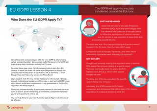 15
EU GDPR LESSON 4
Who Does the EU GDPR Apply To?
One of the more complex issues with the new GDPR is what’s being
called “extraterritoriality.” As proposed by EU Parliament, the GDPR will
apply to any data transferred outside the EU zone.
So under these new rules, if a US company collects data from EU
citizens, it would be under the same legal obligations as though the
company had headquarters in say France, UK, or Germany — even
though they don’t have any servers or offices there!
Legal experts note this may not be that easy to enforce, but if a large
enough multinational breaks one of the rules — such as the GDPR’s new
strict breach notification requirement — our guesstimate is that the EU
regulators will likely target it.
Obviously, extraterritoriality is particularly relevant to core web services
such as search, social networking, e-commerce, companies that allow
you to rent apartments online, etc.
You can map these to your own favourite apps to figure out who would
be affected.
SHIFTING MEANINGS
Under the old rules in the Data Protection
Directive (DPD), there was some wiggle room
that allowed data collectors to escape having
to follow the regulations. A common practice
was for service or app providers to keep their data
processing outside the EU.
The idea was that if the main processing and servers weren’t
located in the EU zone, then the rules didn’t apply.
Companies such as Google, Facebook, and other social
networking companies were following this approach.
NOT SO FAST!
Google was famously making this argument when a Spanish
DPA asked it to remove a listing in a search result.
The case eventually made its way to the EU’s
highest court, the ECJ, which ruled against
Google last year.
The long arm of EU law prevailed: the specific
search listing was removed.
Ultimately, the GDPR applies to EU based
companies and companies that collect data of EU citizens,
regardless of a physical presence in the EU.
The GDPR will apply to any data
transferred outside the EU zone.
 