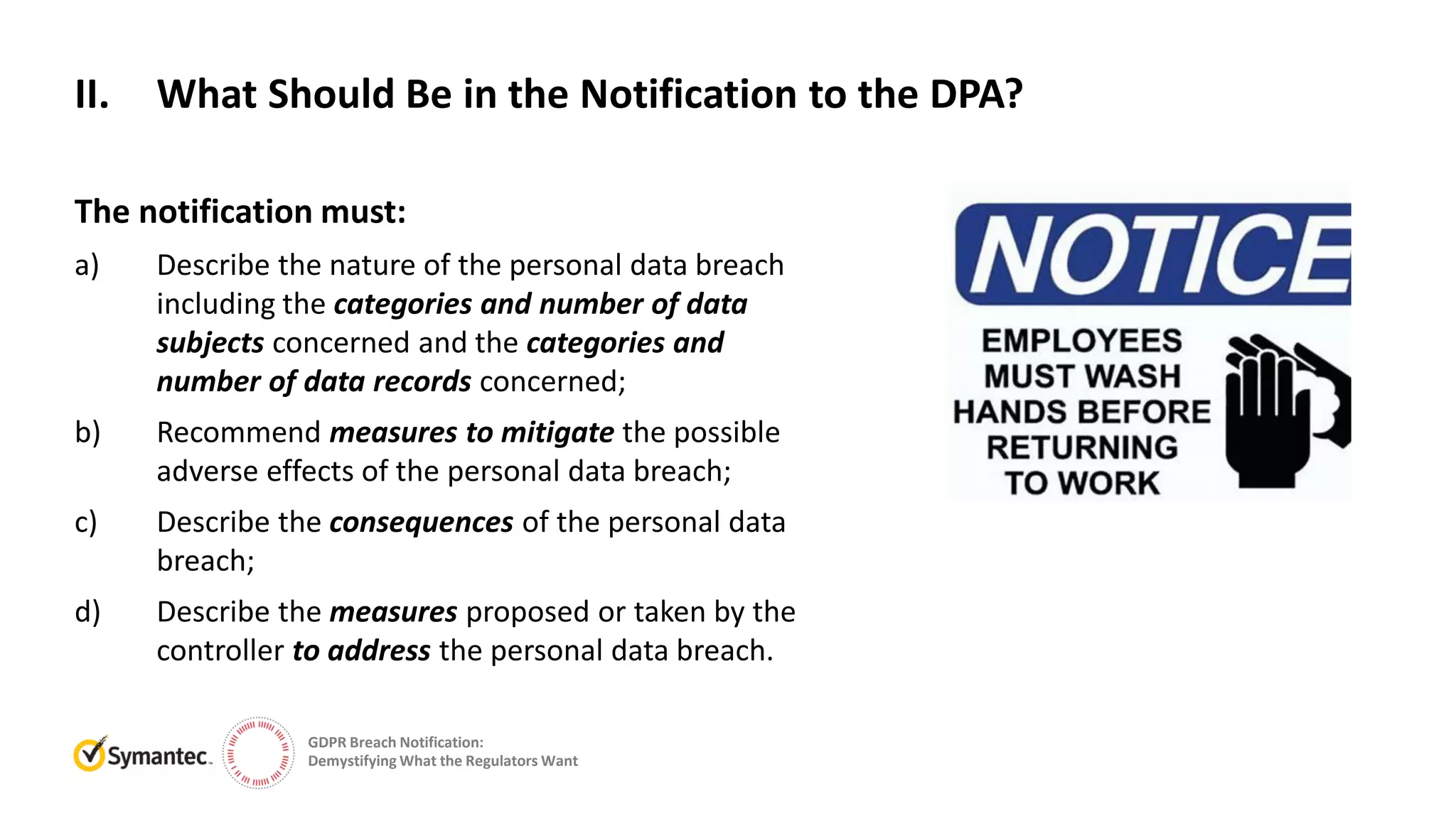 GDPR Breach Notification:
Demystifying What the Regulators Want
The notification must:
a) Describe the nature of the personal data breach
including the categories and number of data
subjects concerned and the categories and
number of data records concerned;
b) Recommend measures to mitigate the possible
adverse effects of the personal data breach;
c) Describe the consequences of the personal data
breach;
d) Describe the measures proposed or taken by the
controller to address the personal data breach.
II. What Should Be in the Notification to the DPA?
 