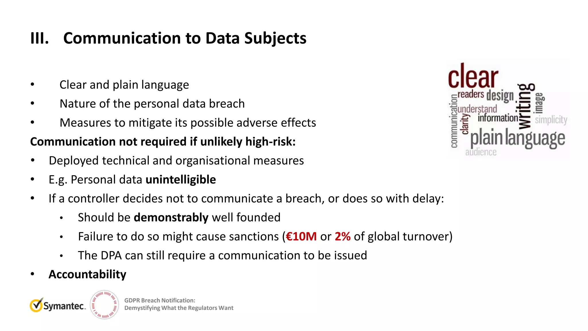GDPR Breach Notification:
Demystifying What the Regulators Want
• Clear and plain language
• Nature of the personal data breach
• Measures to mitigate its possible adverse effects
Communication not required if unlikely high-risk:
• Deployed technical and organisational measures
• E.g. Personal data unintelligible
• If a controller decides not to communicate a breach, or does so with delay:
• Should be demonstrably well founded
• Failure to do so might cause sanctions (€10M or 2% of global turnover)
• The DPA can still require a communication to be issued
• Accountability
III. Communication to Data Subjects
 