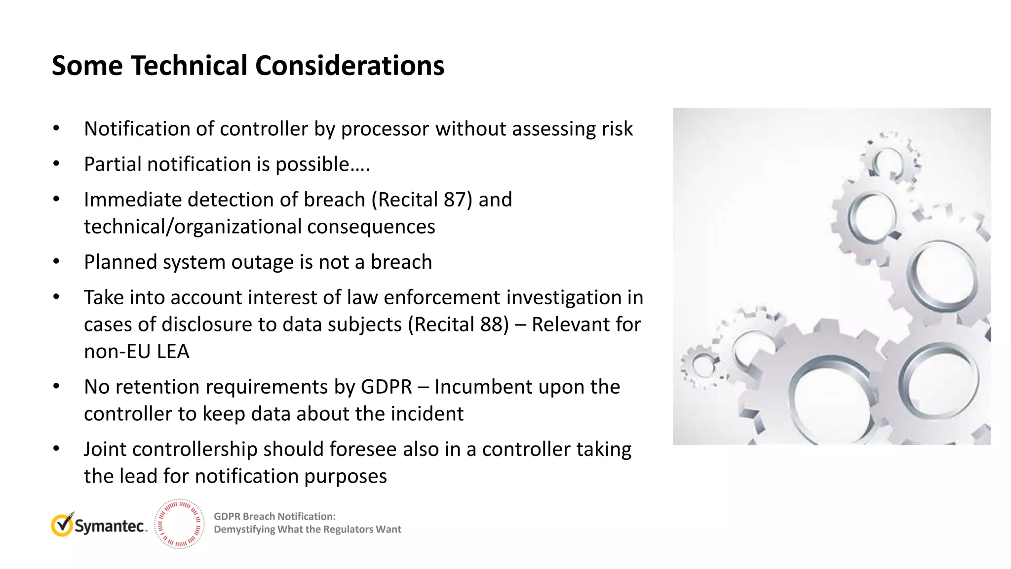 GDPR Breach Notification:
Demystifying What the Regulators Want
• Notification of controller by processor without assessing risk
• Partial notification is possible….
• Immediate detection of breach (Recital 87) and
technical/organizational consequences
• Planned system outage is not a breach
• Take into account interest of law enforcement investigation in
cases of disclosure to data subjects (Recital 88) – Relevant for
non-EU LEA
• No retention requirements by GDPR – Incumbent upon the
controller to keep data about the incident
• Joint controllership should foresee also in a controller taking
the lead for notification purposes
Some Technical Considerations
 