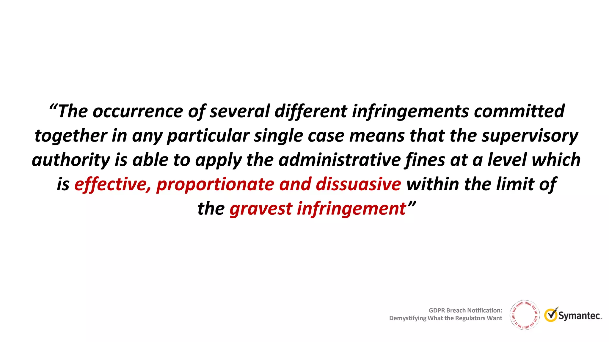 GDPR Breach Notification:
Demystifying What the Regulators Want
“The occurrence of several different infringements committed
together in any particular single case means that the supervisory
authority is able to apply the administrative fines at a level which
is effective, proportionate and dissuasive within the limit of
the gravest infringement”
 