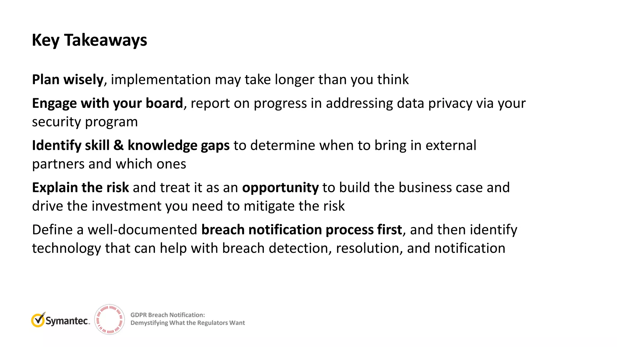 GDPR Breach Notification:
Demystifying What the Regulators Want
Plan wisely, implementation may take longer than you think
Engage with your board, report on progress in addressing data privacy via your
security program
Identify skill & knowledge gaps to determine when to bring in external
partners and which ones
Explain the risk and treat it as an opportunity to build the business case and
drive the investment you need to mitigate the risk
Define a well-documented breach notification process first, and then identify
technology that can help with breach detection, resolution, and notification
Key Takeaways
 