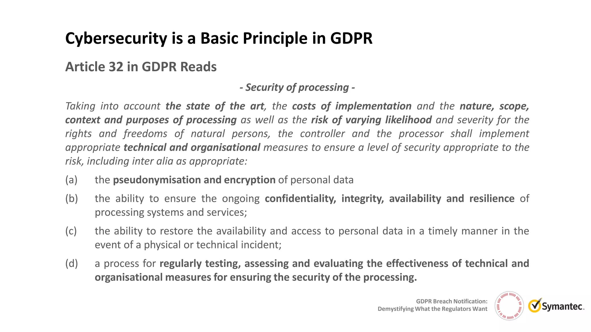 GDPR Breach Notification:
Demystifying What the Regulators Want
Article 32 in GDPR Reads
- Security of processing -
Taking into account the state of the art, the costs of implementation and the nature, scope,
context and purposes of processing as well as the risk of varying likelihood and severity for the
rights and freedoms of natural persons, the controller and the processor shall implement
appropriate technical and organisational measures to ensure a level of security appropriate to the
risk, including inter alia as appropriate:
(a) the pseudonymisation and encryption of personal data
(b) the ability to ensure the ongoing confidentiality, integrity, availability and resilience of
processing systems and services;
(c) the ability to restore the availability and access to personal data in a timely manner in the
event of a physical or technical incident;
(d) a process for regularly testing, assessing and evaluating the effectiveness of technical and
organisational measures for ensuring the security of the processing.
Cybersecurity is a Basic Principle in GDPR
 