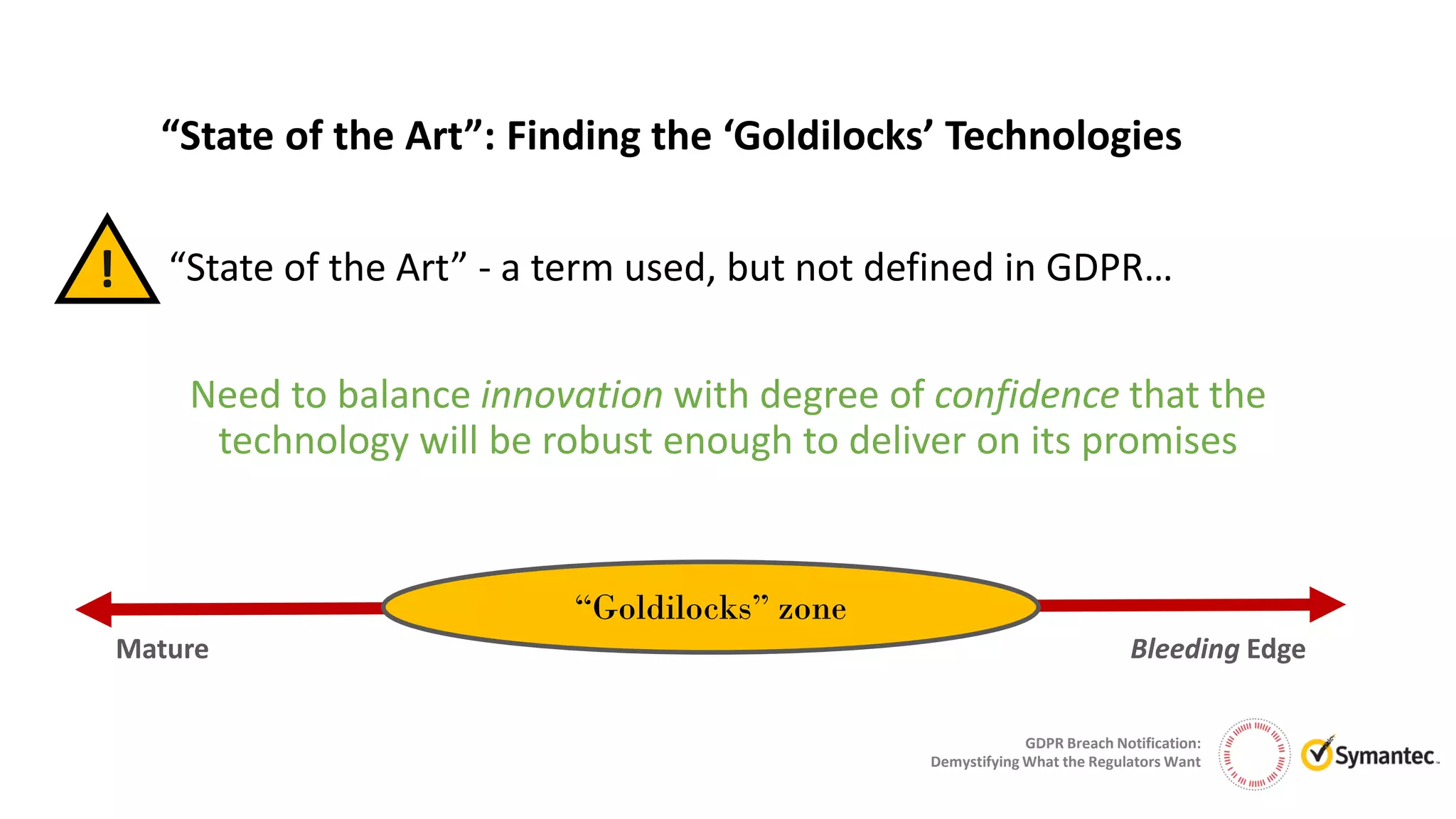 GDPR Breach Notification:
Demystifying What the Regulators Want
“State of the Art”: Finding the ‘Goldilocks’ Technologies
Need to balance innovation with degree of confidence that the
technology will be robust enough to deliver on its promises
! “State of the Art” - a term used, but not defined in GDPR…
Mature
“Goldilocks” zone
Bleeding Edge
 
