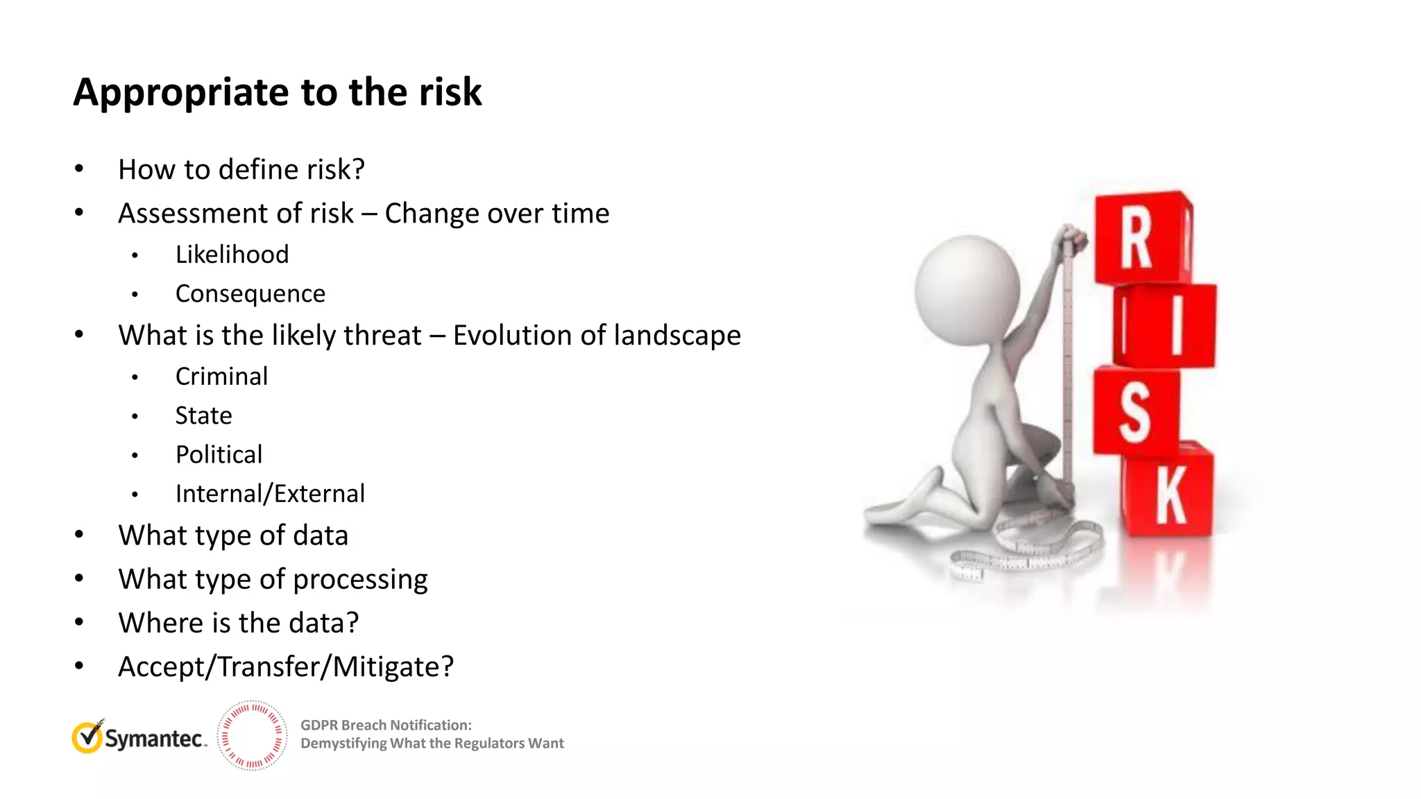 GDPR Breach Notification:
Demystifying What the Regulators Want
• How to define risk?
• Assessment of risk – Change over time
• Likelihood
• Consequence
• What is the likely threat – Evolution of landscape
• Criminal
• State
• Political
• Internal/External
• What type of data
• What type of processing
• Where is the data?
• Accept/Transfer/Mitigate?
Appropriate to the risk
 