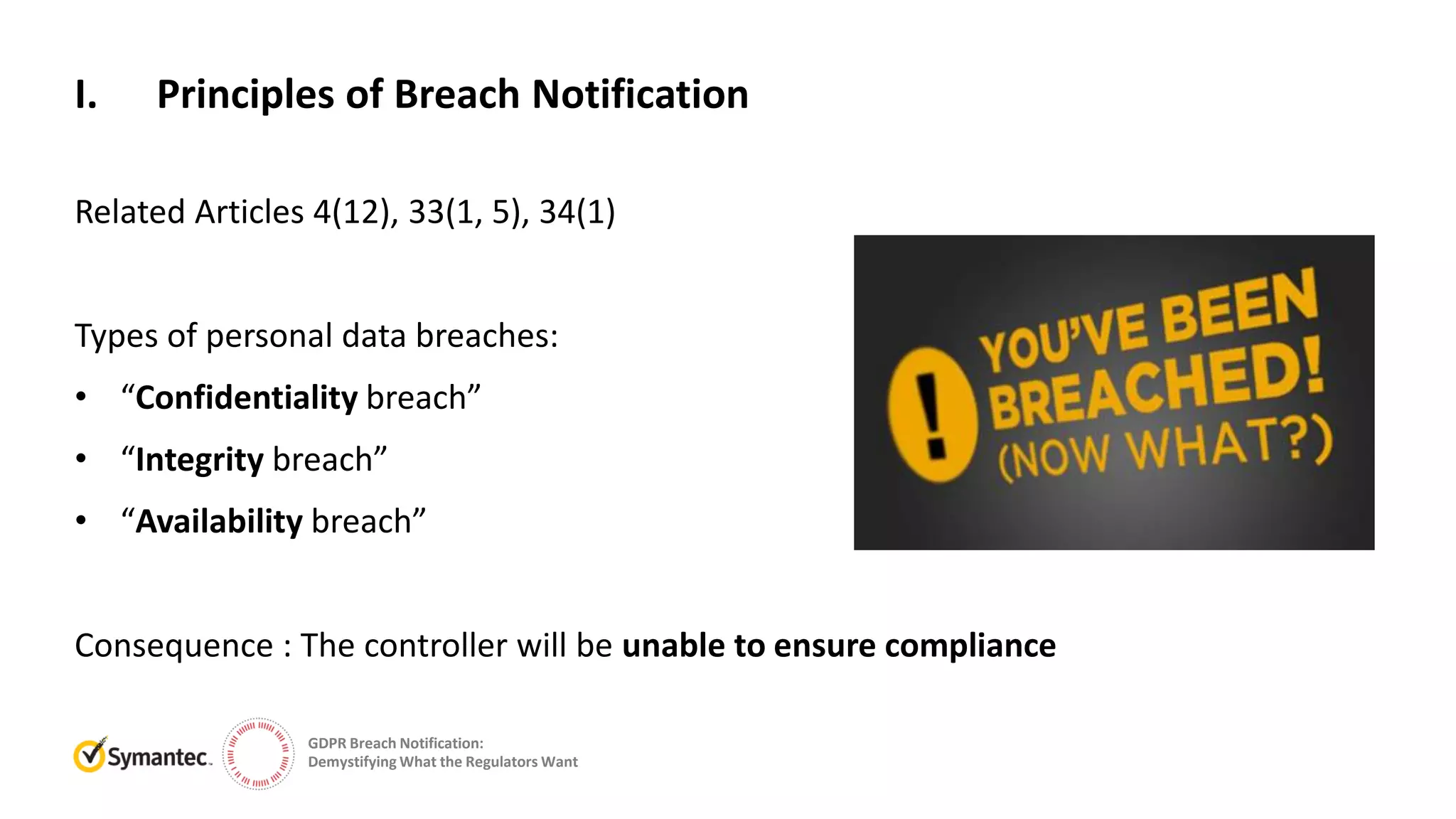 GDPR Breach Notification:
Demystifying What the Regulators Want
Related Articles 4(12), 33(1, 5), 34(1)
Types of personal data breaches:
• “Confidentiality breach”
• “Integrity breach”
• “Availability breach”
Consequence : The controller will be unable to ensure compliance
I. Principles of Breach Notification
 