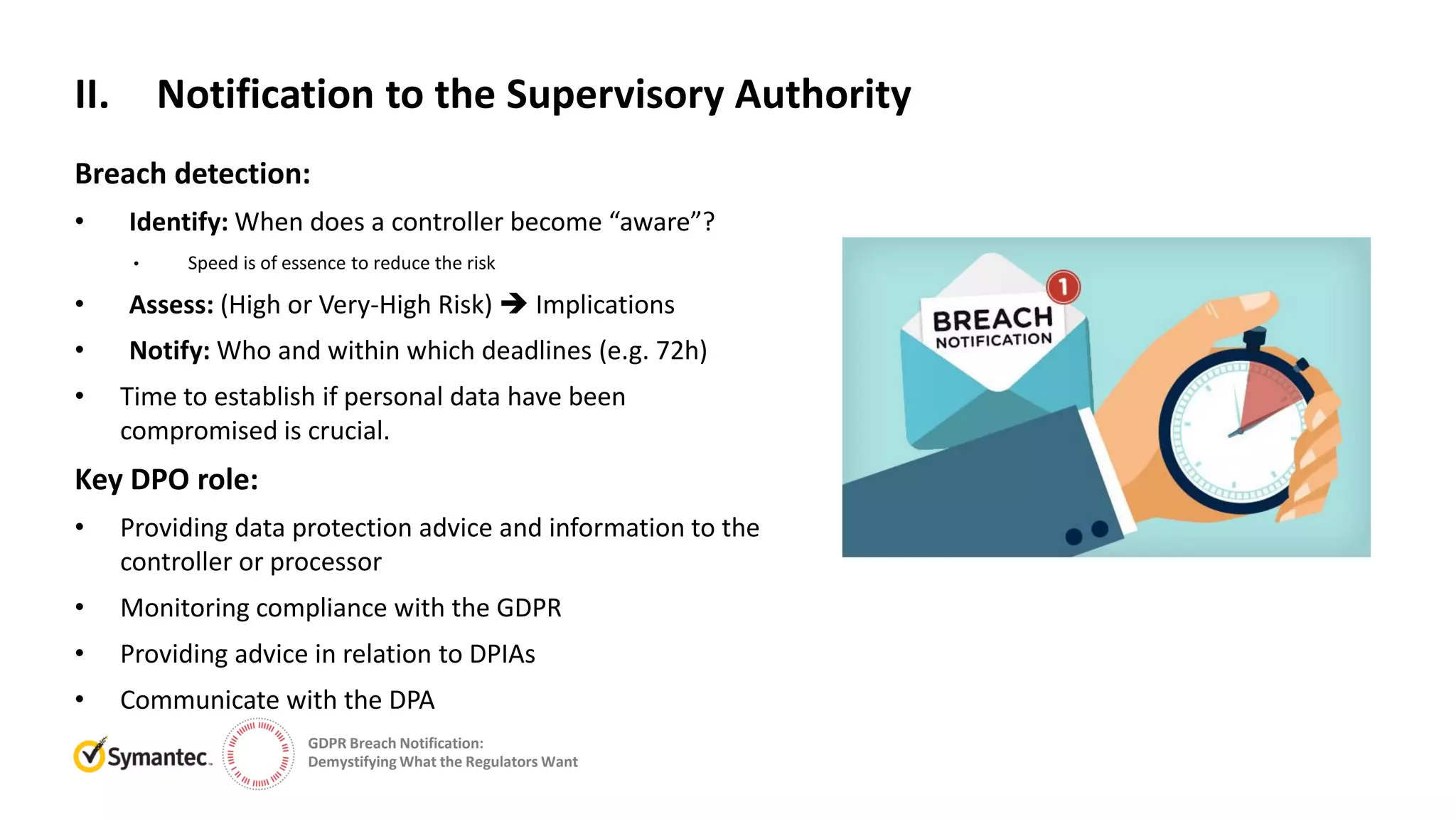GDPR Breach Notification:
Demystifying What the Regulators Want
Breach detection:
• Identify: When does a controller become “aware”?
• Speed is of essence to reduce the risk
• Assess: (High or Very-High Risk)  Implications
• Notify: Who and within which deadlines (e.g. 72h)
• Time to establish if personal data have been
compromised is crucial.
Key DPO role:
• Providing data protection advice and information to the
controller or processor
• Monitoring compliance with the GDPR
• Providing advice in relation to DPIAs
• Communicate with the DPA
II. Notification to the Supervisory Authority
 