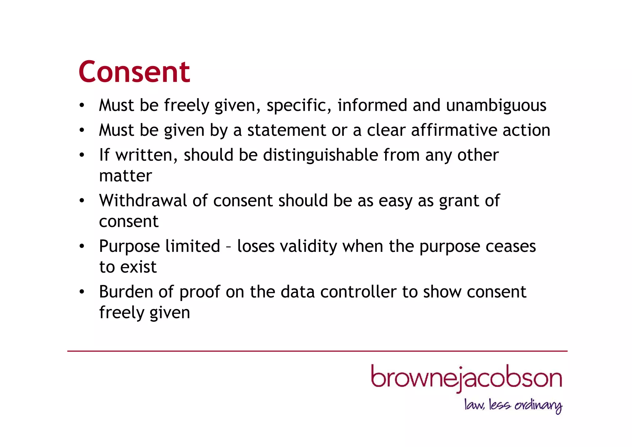 Consent
• Must be freely given, specific, informed and unambiguous
• Must be given by a statement or a clear affirmative action
• If written, should be distinguishable from any other
matter
• Withdrawal of consent should be as easy as grant of
consent
• Purpose limited – loses validity when the purpose ceases
to exist
• Burden of proof on the data controller to show consent
freely given
 