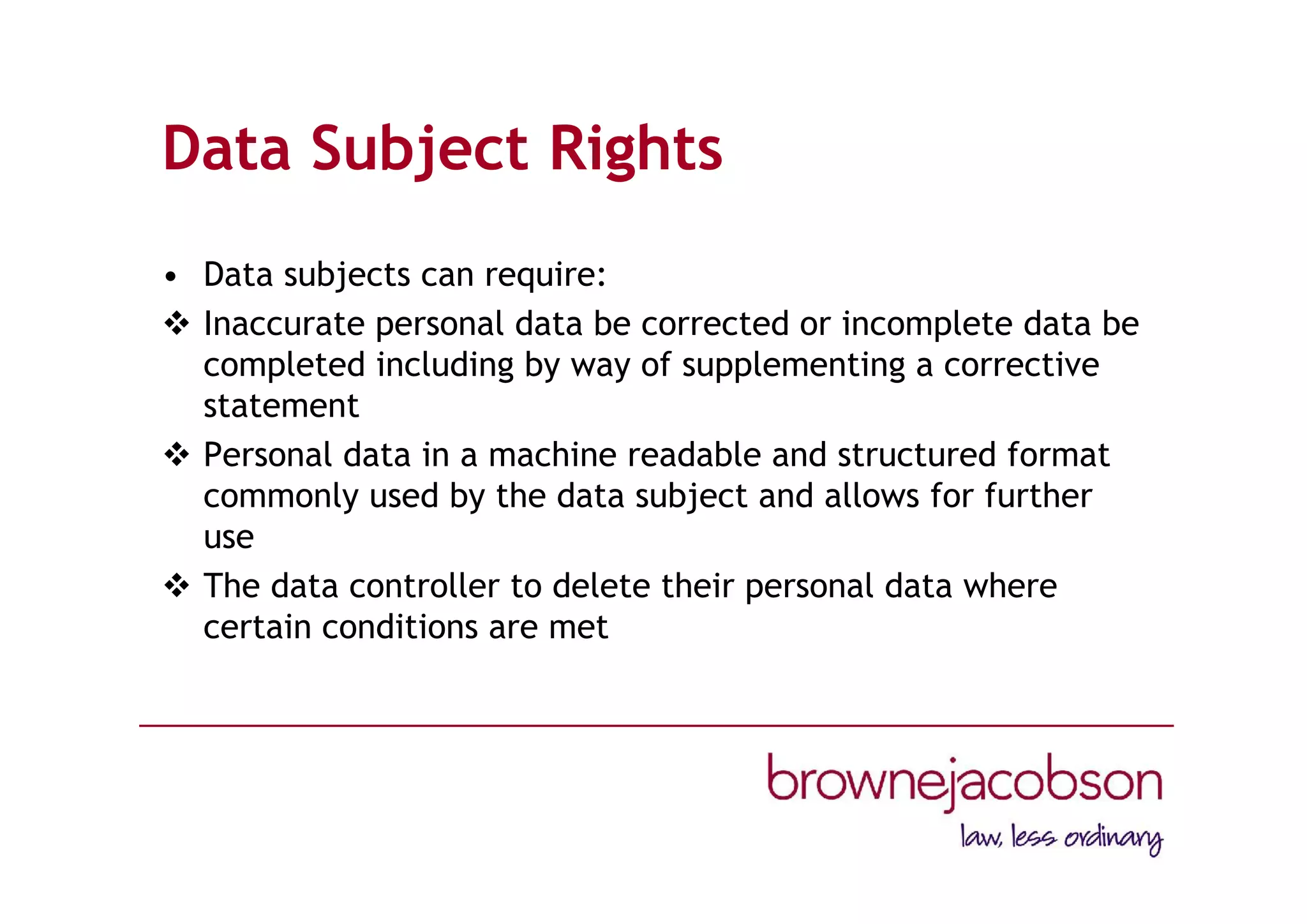 Data Subject Rights
• Data subjects can require:
 Inaccurate personal data be corrected or incomplete data be
completed including by way of supplementing a corrective
statement
 Personal data in a machine readable and structured format
commonly used by the data subject and allows for further
use
 The data controller to delete their personal data where
certain conditions are met
 