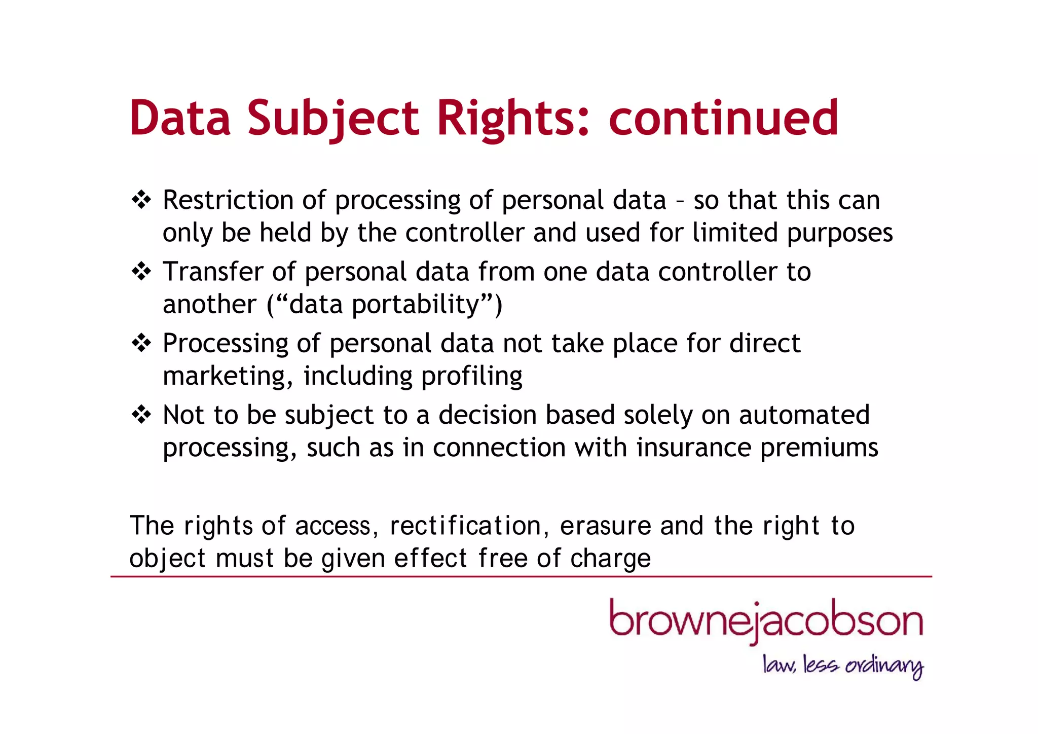 Data Subject Rights: continued
 Restriction of processing of personal data – so that this can
only be held by the controller and used for limited purposes
 Transfer of personal data from one data controller to
another (“data portability”)
 Processing of personal data not take place for direct
marketing, including profiling
 Not to be subject to a decision based solely on automated
processing, such as in connection with insurance premiums
The rights of access, rectification, erasure and the right to
object must be given effect free of charge
 