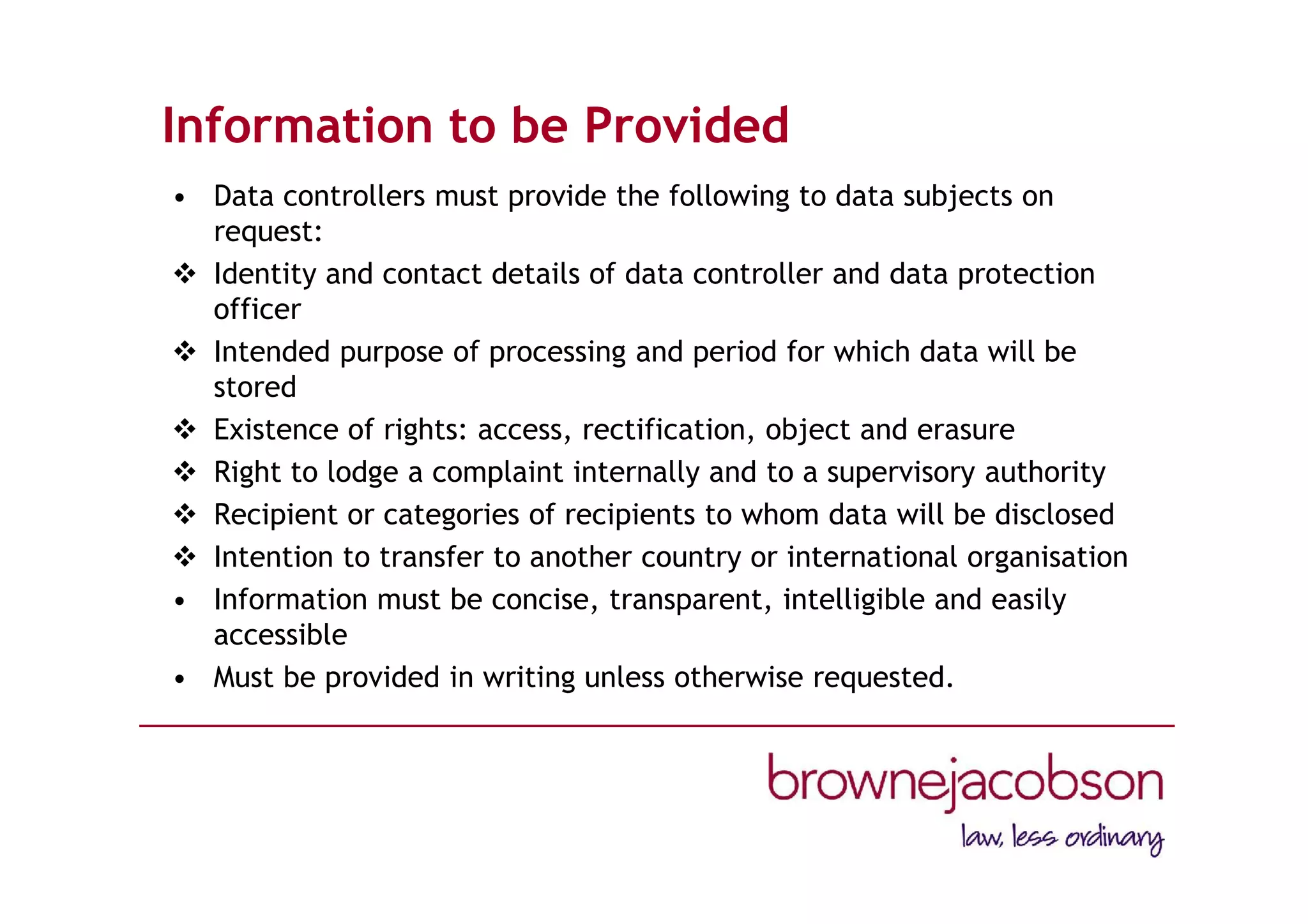 Information to be Provided
• Data controllers must provide the following to data subjects on
request:
 Identity and contact details of data controller and data protection
officer
 Intended purpose of processing and period for which data will be
stored
 Existence of rights: access, rectification, object and erasure
 Right to lodge a complaint internally and to a supervisory authority
 Recipient or categories of recipients to whom data will be disclosed
 Intention to transfer to another country or international organisation
• Information must be concise, transparent, intelligible and easily
accessible
• Must be provided in writing unless otherwise requested.
 