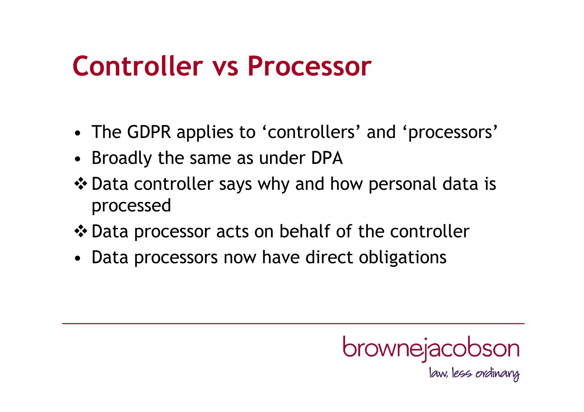 Controller vs Processor
• The GDPR applies to ‘controllers’ and ‘processors’
• Broadly the same as under DPA
Data controller says why and how personal data is
processed
Data processor acts on behalf of the controller
• Data processors now have direct obligations
 