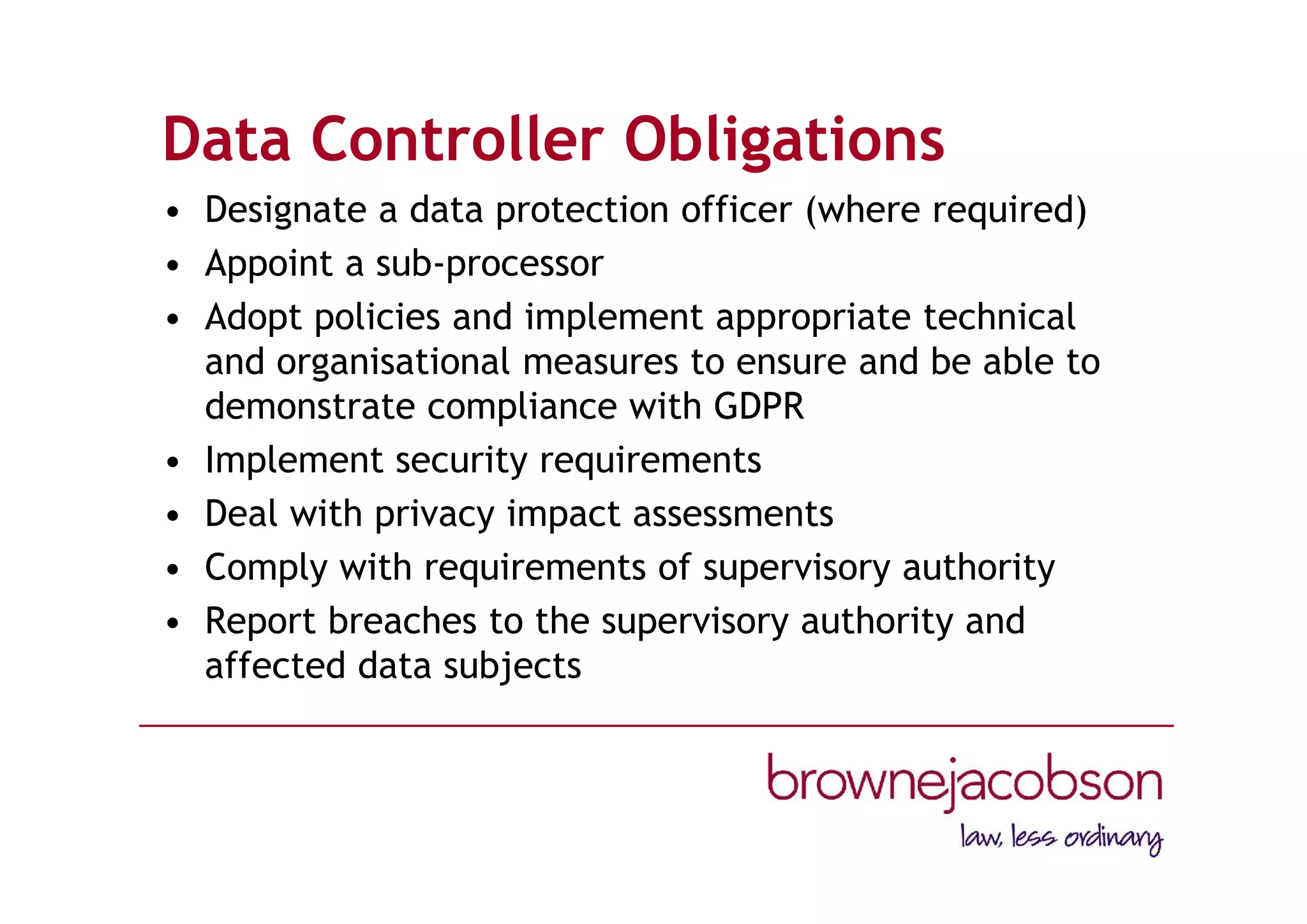 Data Controller Obligations
• Designate a data protection officer (where required)
• Appoint a sub-processor
• Adopt policies and implement appropriate technical
and organisational measures to ensure and be able to
demonstrate compliance with GDPR
• Implement security requirements
• Deal with privacy impact assessments
• Comply with requirements of supervisory authority
• Report breaches to the supervisory authority and
affected data subjects
 
