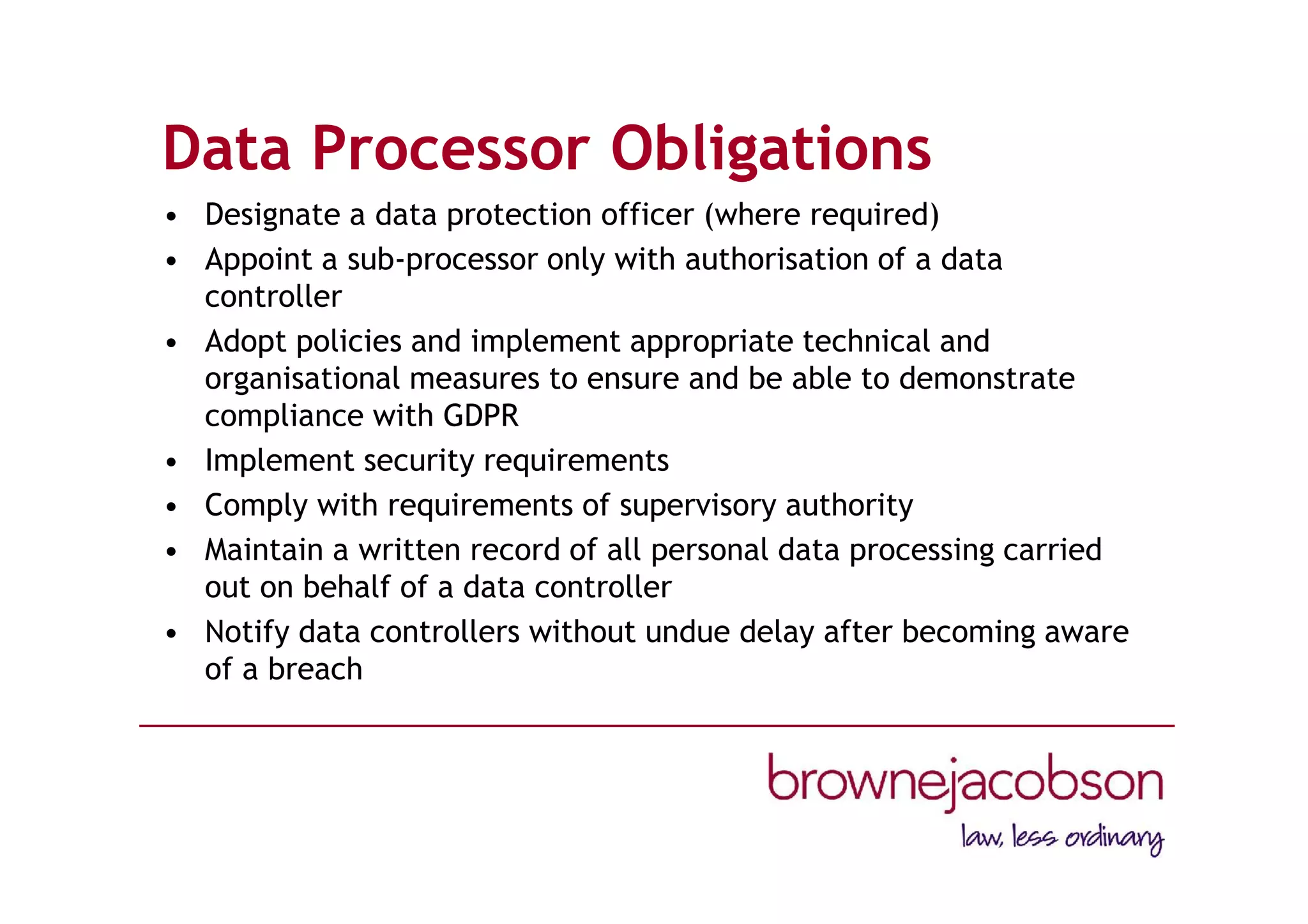 Data Processor Obligations
• Designate a data protection officer (where required)
• Appoint a sub-processor only with authorisation of a data
controller
• Adopt policies and implement appropriate technical and
organisational measures to ensure and be able to demonstrate
compliance with GDPR
• Implement security requirements
• Comply with requirements of supervisory authority
• Maintain a written record of all personal data processing carried
out on behalf of a data controller
• Notify data controllers without undue delay after becoming aware
of a breach
 