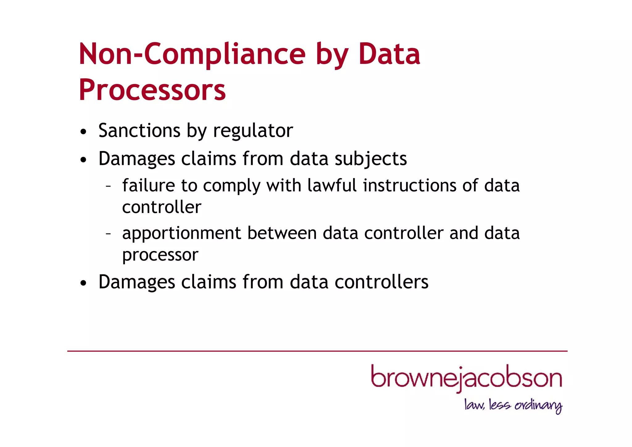 Non-Compliance by Data
Processors
• Sanctions by regulator
• Damages claims from data subjects
– failure to comply with lawful instructions of data
controller
– apportionment between data controller and data
processor
• Damages claims from data controllers
 