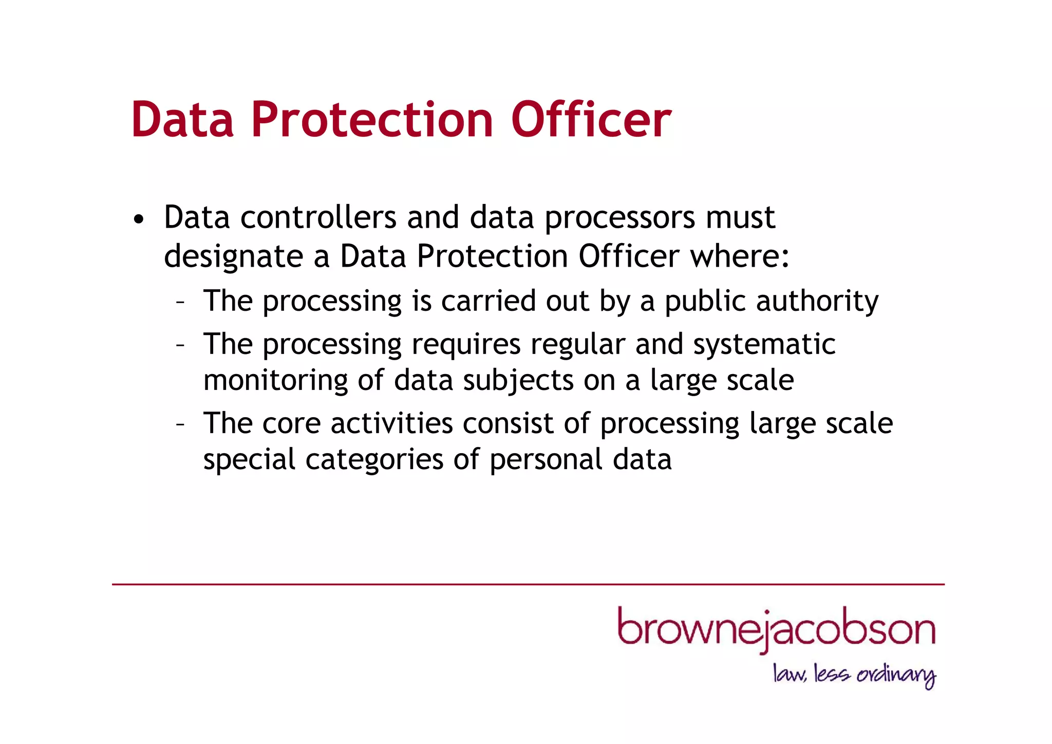 Data Protection Officer
• Data controllers and data processors must
designate a Data Protection Officer where:
– The processing is carried out by a public authority
– The processing requires regular and systematic
monitoring of data subjects on a large scale
– The core activities consist of processing large scale
special categories of personal data
 
