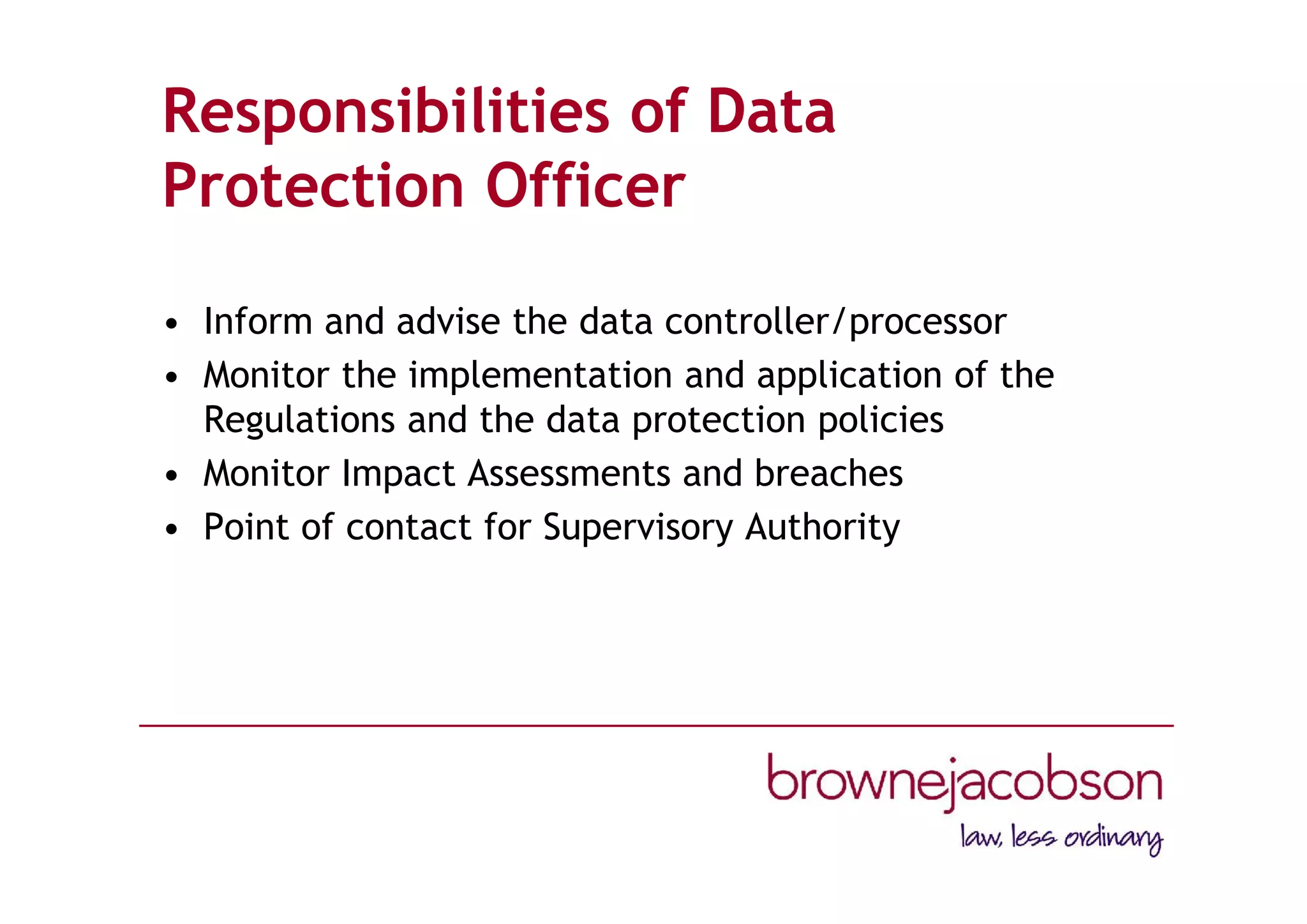Responsibilities of Data
Protection Officer
• Inform and advise the data controller/processor
• Monitor the implementation and application of the
Regulations and the data protection policies
• Monitor Impact Assessments and breaches
• Point of contact for Supervisory Authority
 