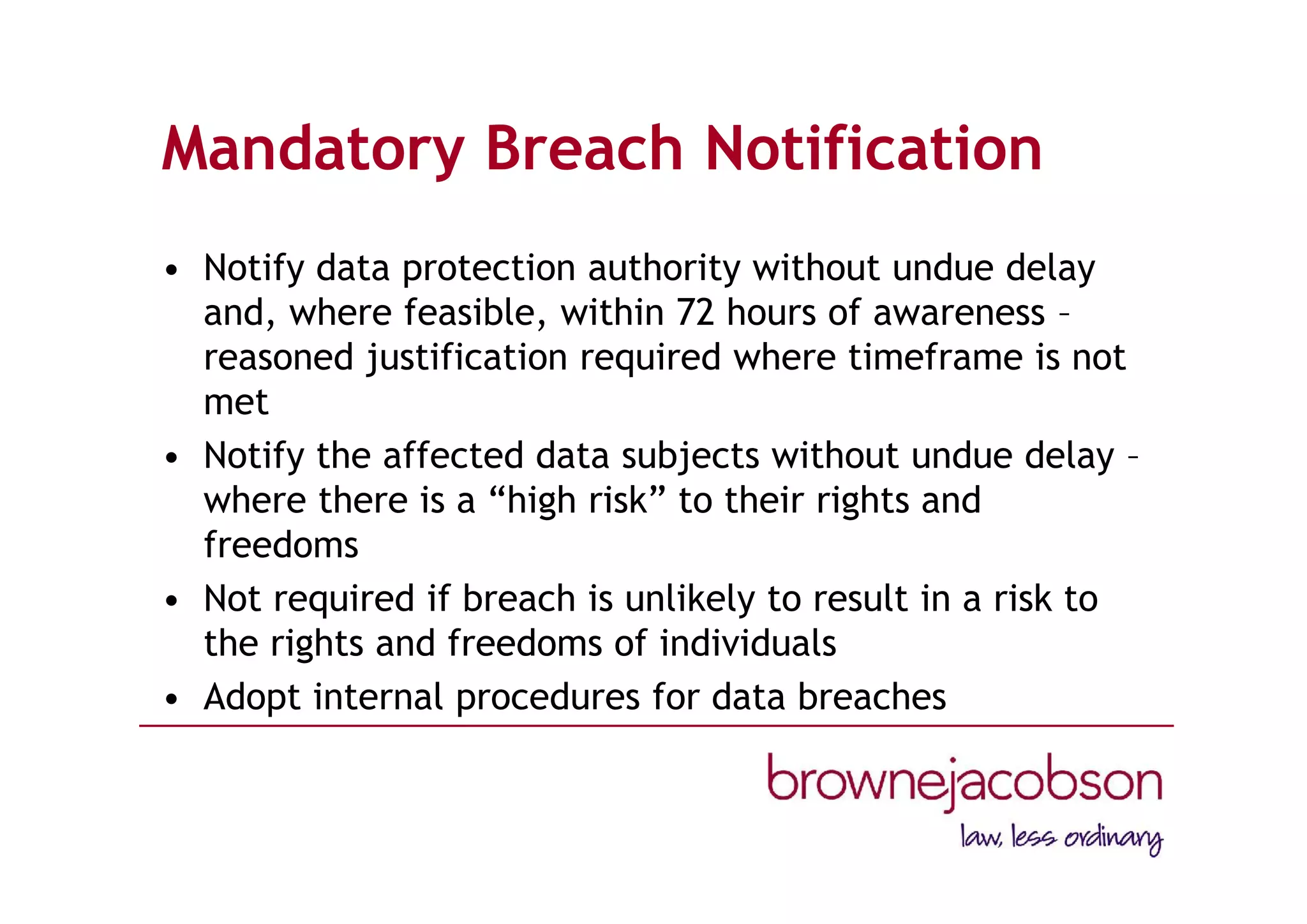Mandatory Breach Notification
• Notify data protection authority without undue delay
and, where feasible, within 72 hours of awareness –
reasoned justification required where timeframe is not
met
• Notify the affected data subjects without undue delay –
where there is a “high risk” to their rights and
freedoms
• Not required if breach is unlikely to result in a risk to
the rights and freedoms of individuals
• Adopt internal procedures for data breaches
 