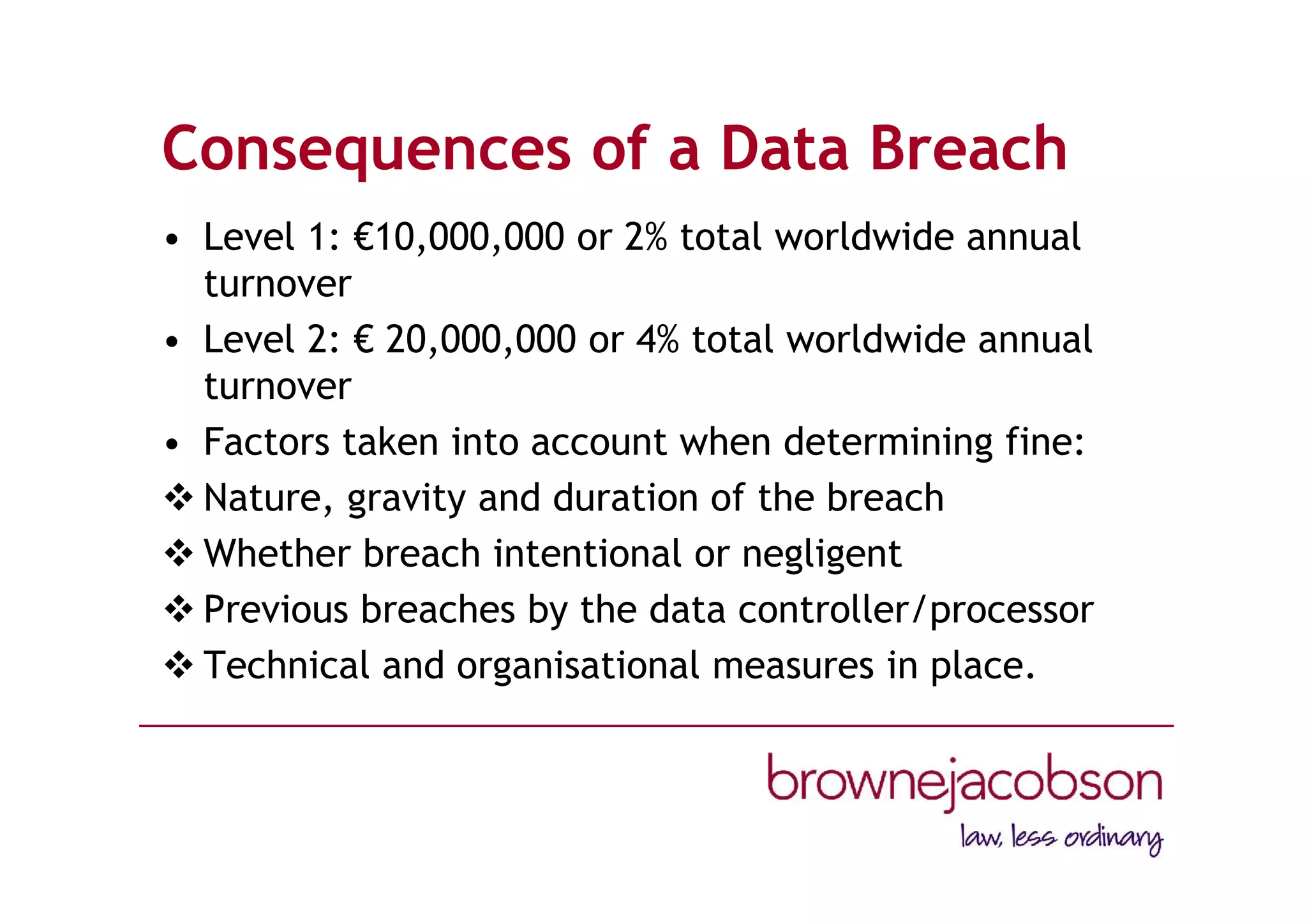 Consequences of a Data Breach
• Level 1: €10,000,000 or 2% total worldwide annual
turnover
• Level 2: € 20,000,000 or 4% total worldwide annual
turnover
• Factors taken into account when determining fine:
 Nature, gravity and duration of the breach
 Whether breach intentional or negligent
 Previous breaches by the data controller/processor
 Technical and organisational measures in place.
 