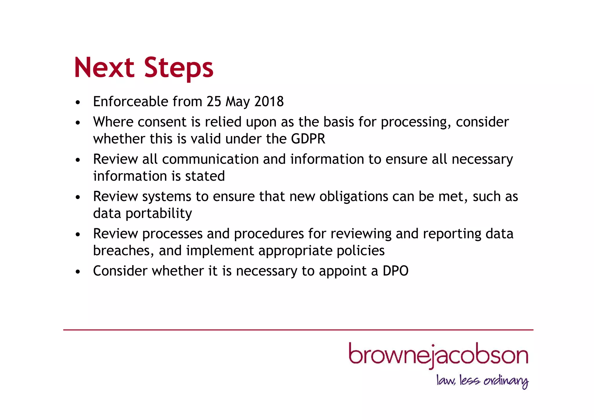 Next Steps
• Enforceable from 25 May 2018
• Where consent is relied upon as the basis for processing, consider
whether this is valid under the GDPR
• Review all communication and information to ensure all necessary
information is stated
• Review systems to ensure that new obligations can be met, such as
data portability
• Review processes and procedures for reviewing and reporting data
breaches, and implement appropriate policies
• Consider whether it is necessary to appoint a DPO
 