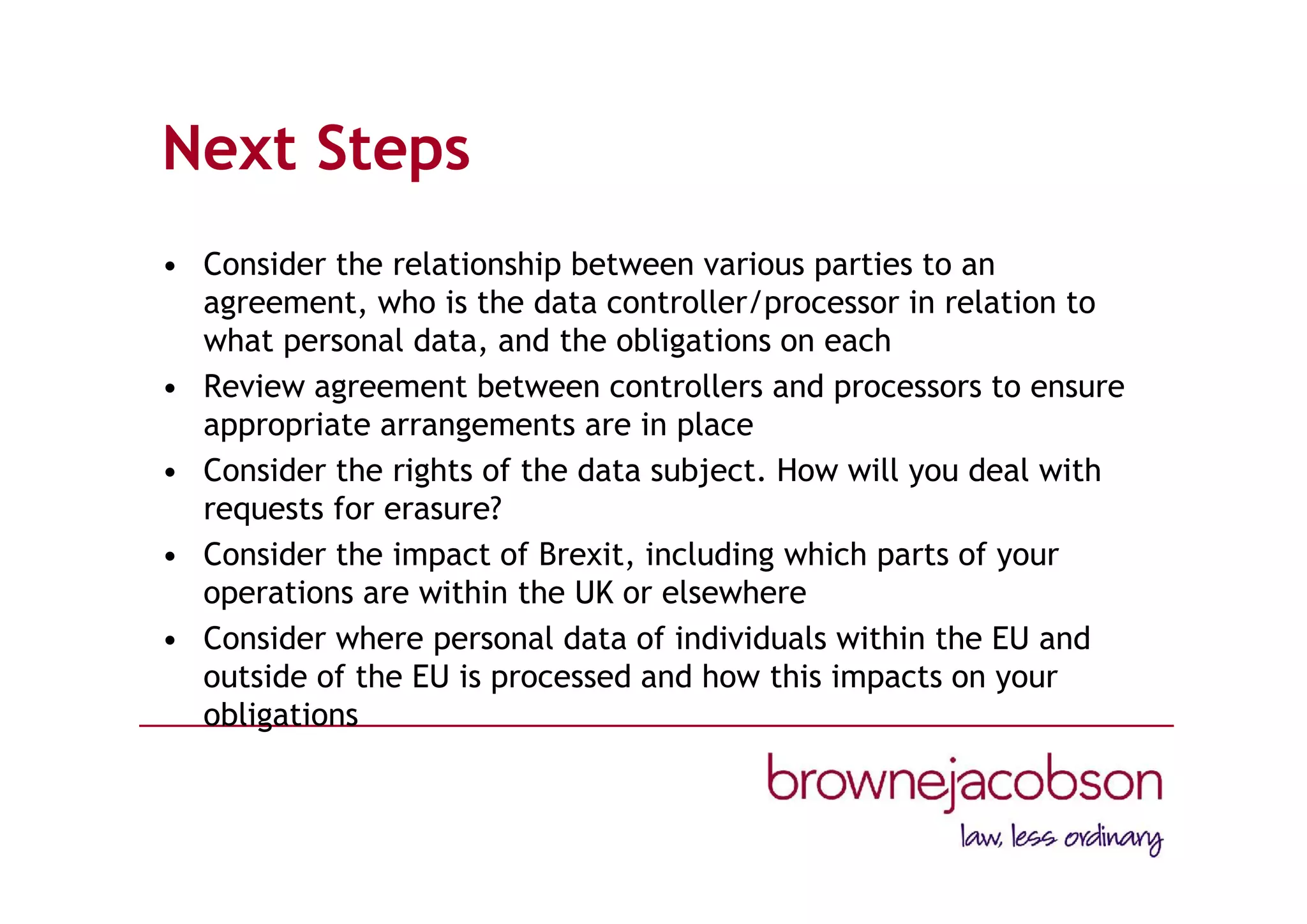 Next Steps
• Consider the relationship between various parties to an
agreement, who is the data controller/processor in relation to
what personal data, and the obligations on each
• Review agreement between controllers and processors to ensure
appropriate arrangements are in place
• Consider the rights of the data subject. How will you deal with
requests for erasure?
• Consider the impact of Brexit, including which parts of your
operations are within the UK or elsewhere
• Consider where personal data of individuals within the EU and
outside of the EU is processed and how this impacts on your
obligations
 