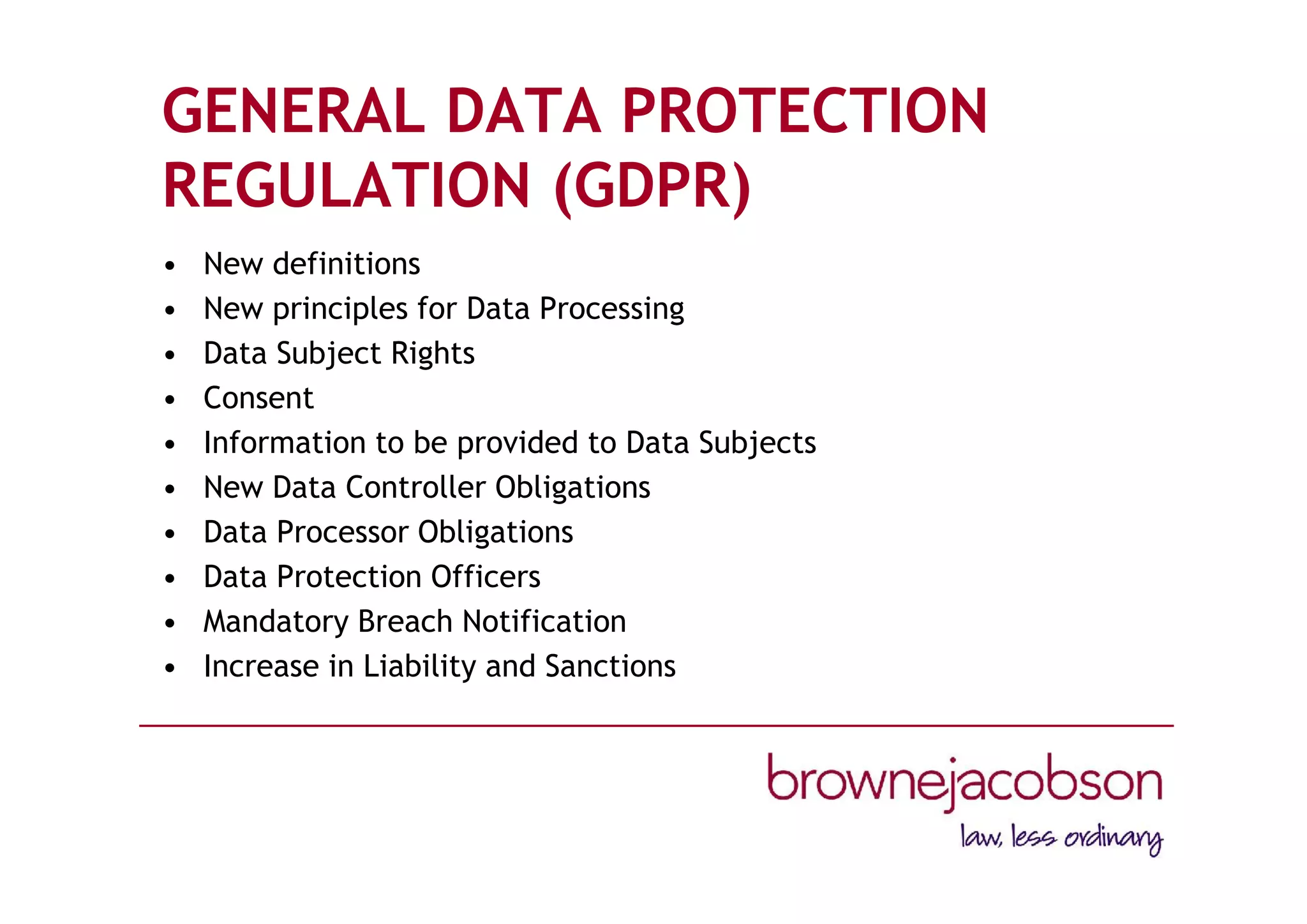 GENERAL DATA PROTECTION
REGULATION (GDPR)
• New definitions
• New principles for Data Processing
• Data Subject Rights
• Consent
• Information to be provided to Data Subjects
• New Data Controller Obligations
• Data Processor Obligations
• Data Protection Officers
• Mandatory Breach Notification
• Increase in Liability and Sanctions
 