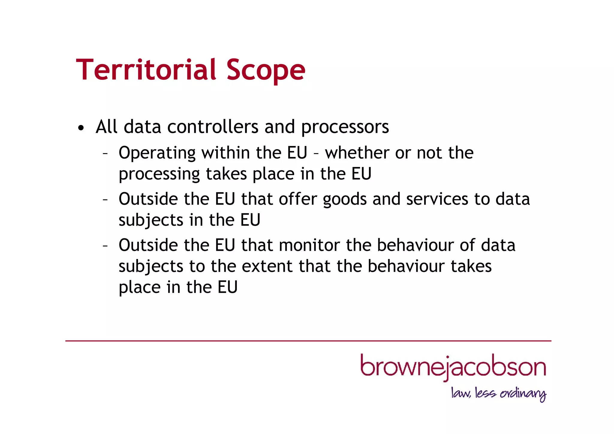 Territorial Scope
• All data controllers and processors
– Operating within the EU – whether or not the
processing takes place in the EU
– Outside the EU that offer goods and services to data
subjects in the EU
– Outside the EU that monitor the behaviour of data
subjects to the extent that the behaviour takes
place in the EU
 