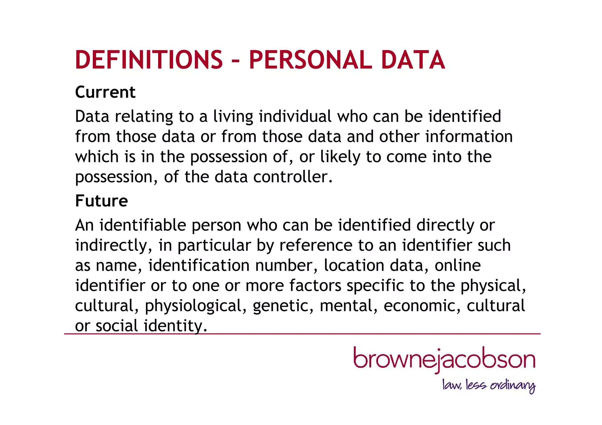 DEFINITIONS – PERSONAL DATA
Current
Data relating to a living individual who can be identified
from those data or from those data and other information
which is in the possession of, or likely to come into the
possession, of the data controller.
Future
An identifiable person who can be identified directly or
indirectly, in particular by reference to an identifier such
as name, identification number, location data, online
identifier or to one or more factors specific to the physical,
cultural, physiological, genetic, mental, economic, cultural
or social identity.
 