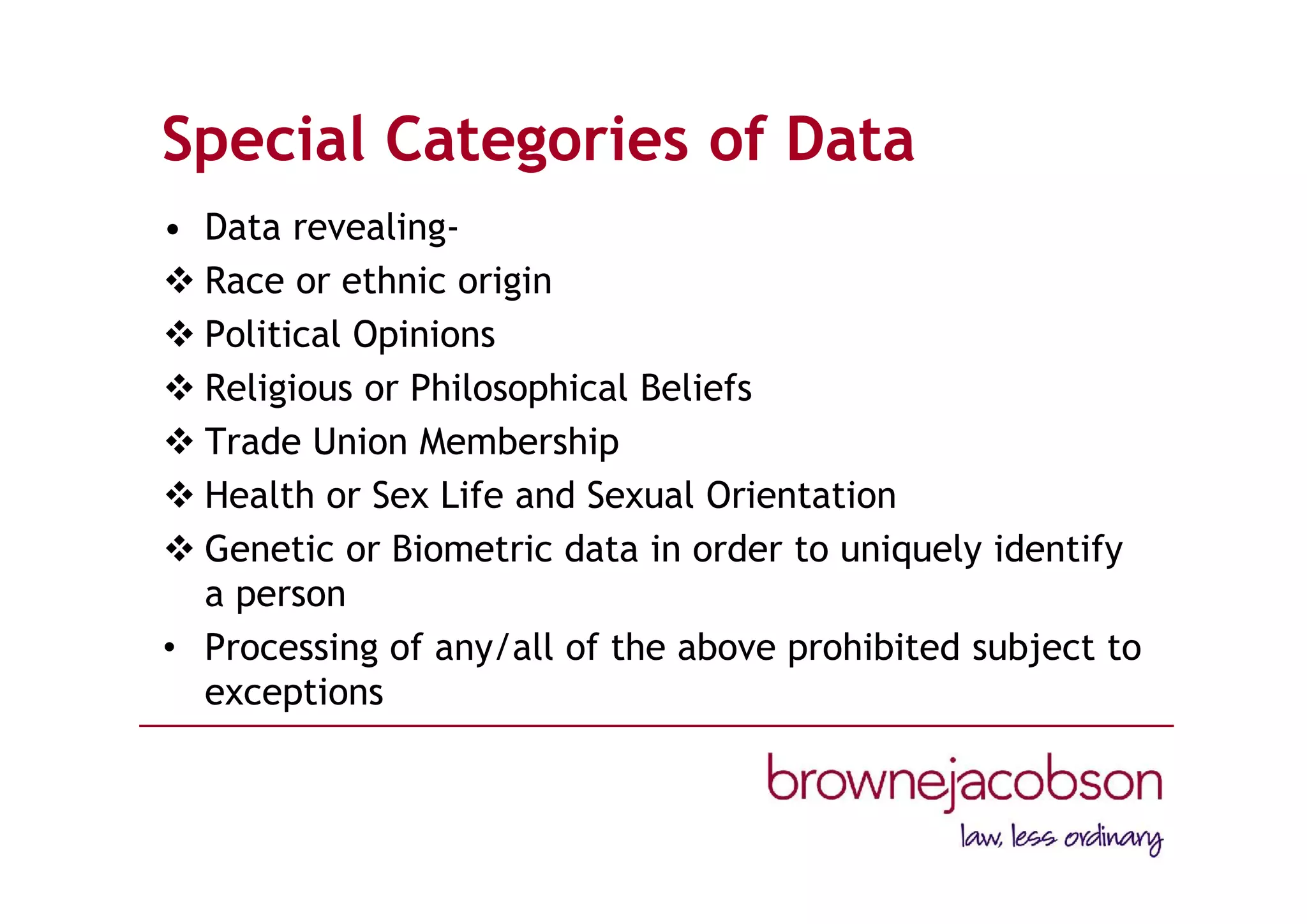 Special Categories of Data
• Data revealing-
 Race or ethnic origin
 Political Opinions
 Religious or Philosophical Beliefs
 Trade Union Membership
 Health or Sex Life and Sexual Orientation
 Genetic or Biometric data in order to uniquely identify
a person
• Processing of any/all of the above prohibited subject to
exceptions
 