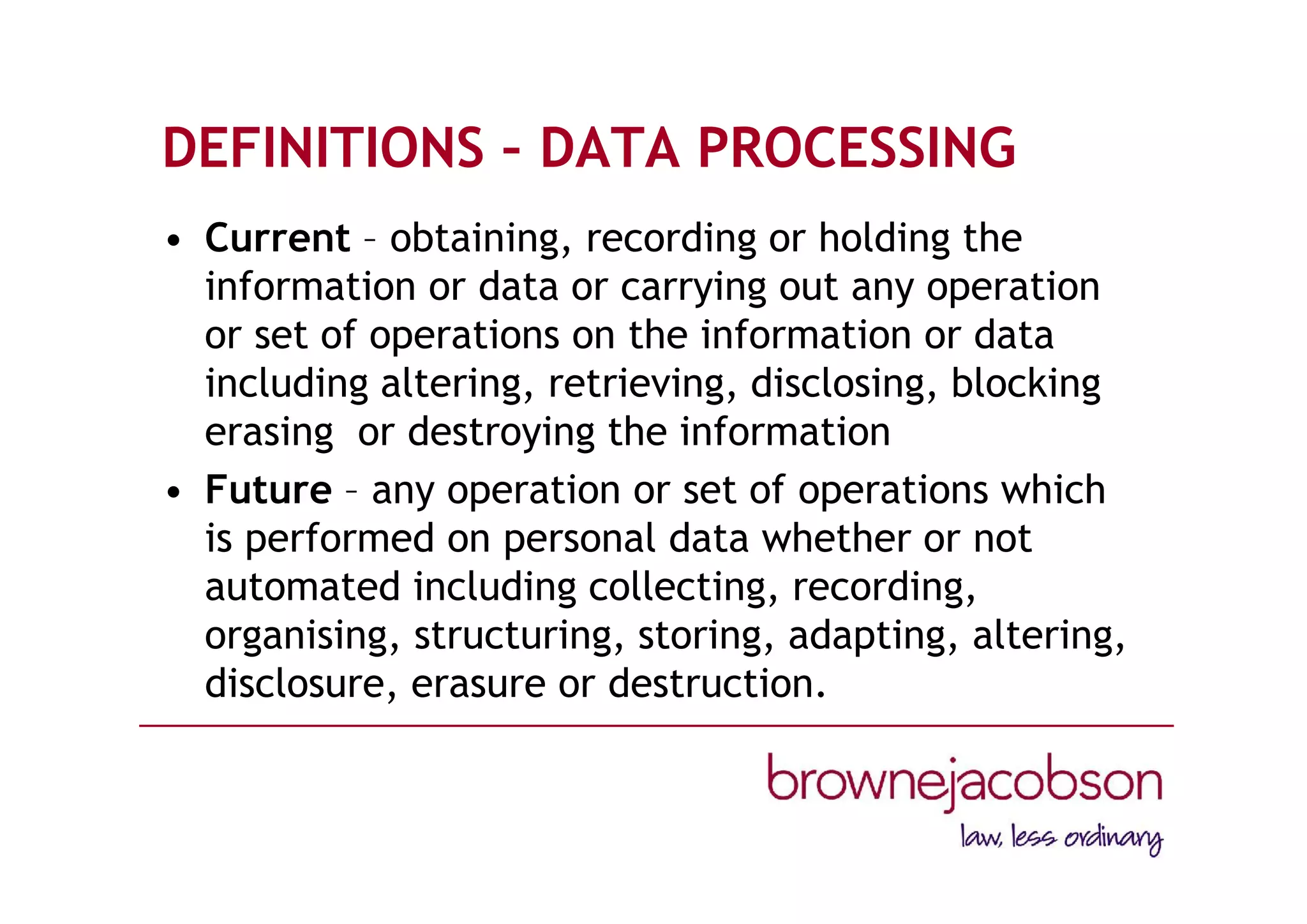DEFINITIONS – DATA PROCESSING
• Current – obtaining, recording or holding the
information or data or carrying out any operation
or set of operations on the information or data
including altering, retrieving, disclosing, blocking
erasing or destroying the information
• Future – any operation or set of operations which
is performed on personal data whether or not
automated including collecting, recording,
organising, structuring, storing, adapting, altering,
disclosure, erasure or destruction.
 