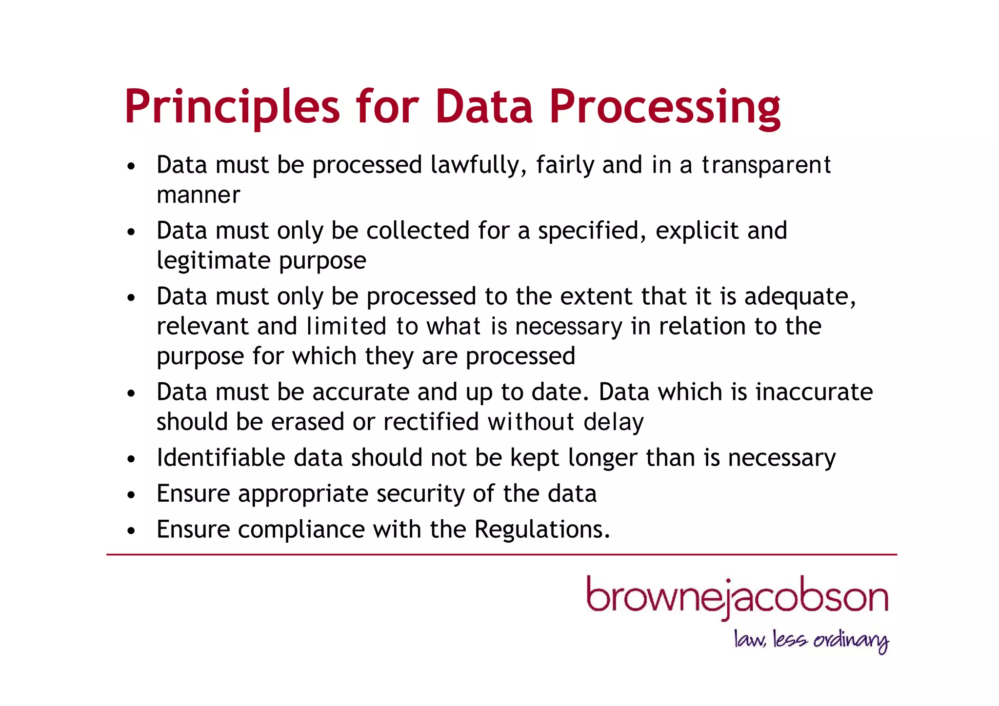 Principles for Data Processing
• Data must be processed lawfully, fairly and in a transparent
manner
• Data must only be collected for a specified, explicit and
legitimate purpose
• Data must only be processed to the extent that it is adequate,
relevant and limited to what is necessary in relation to the
purpose for which they are processed
• Data must be accurate and up to date. Data which is inaccurate
should be erased or rectified without delay
• Identifiable data should not be kept longer than is necessary
• Ensure appropriate security of the data
• Ensure compliance with the Regulations.
 