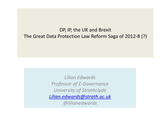 DP, IP, the UK and Brexit
The Great Data Protection Law Reform Saga of 2012-8 (?)
Lilian Edwards
Professor of E-Governance
University of Strathclyde
Lilian.edwards@strath.ac.uk
@lilianedwards
 