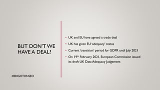 BUT DON’T WE
HAVE A DEAL?
• UK and EU have agreed a trade deal
• UK has given EU ‘adequacy’ status
• Current ‘transition’ period for GDPR until July 2021
• On 19th February 2021, European Commission issued
its draft UK Data Adequacy Judgement
#BRIGHTONSEO
 