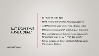 BUT DON’T WE
HAVE A DEAL?
• So what’s left to be done ?
• EDPB reviews draft UK Data Adequacy Judgement
• All EU countries agree on and ratify adequate status
• EU Commission adopts UK Data Adequacy Judgement
• Data sharing agreement does not impose requirement
for additional steps for EU <-> UK data transfer
• Privacy campaigners do not start legal challenge against
the adequacy decision
#BRIGHTONSEO
 