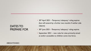 DATES TO
PREPARE FOR
• 30th April 2021 –Temporary ‘adequacy’ ruling expires
(but will extend by a further two months if neither side
objects)
• 30th June 2021 – Temporary ‘adequacy’ ruling expires
• September 2021 – new rules for sites primarily aimed
at and/or accessible to children come into force.
#BRIGHTONSEO
 