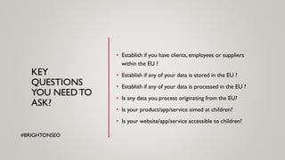 KEY
QUESTIONS
YOU NEEDTO
ASK?
• Establish if you have clients, employees or suppliers
within the EU ?
• Establish if any of your data is stored in the EU ?
• Establish if any of your data is processed in the EU ?
• Is any data you process originating from the EU?
• Is your product/app/service aimed at children?
• Is your website/app/service accessible to children?
#BRIGHTONSEO
 