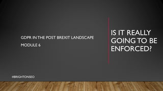 IS IT REALLY
GOING TO BE
ENFORCED?
GDPR INTHE POST BREXIT LANDSCAPE
MODULE 6
#BRIGHTONSEO
 