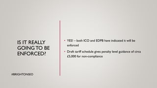 IS IT REALLY
GOINGTO BE
ENFORCED?
• YES! – both ICO and EDPB have indicated it will be
enforced
• Draft tariff schedule gives penalty level guidance of circa
£5,000 for non-compliance
#BRIGHTONSEO
 