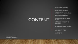 CONTENT
WHAT HAS CHANGED?
WHEN DID IT CHANGE?
BUT DON’TWE HAVE A DEAL?
DATESTO PREPARE FOR
KEY QUESTIONSYOU NEED
TO ASK
IS IT REALLY GOINGTO BE
ENFORCED?
SO WHAT DO I NEEDTO DO?
CAN I DO IT MYSELF?
CONTACT ME
#BRIGHTONSEO
 